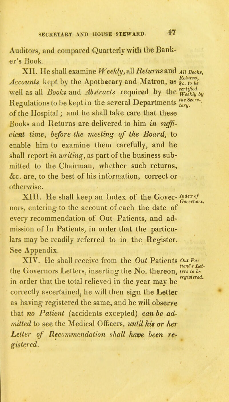 Auditors, and compared Quarterly with the Bank- er’s Book. XII. He shall examine Weekly, all Returns and ah Books, Accounts kept by the Apothecary and Matron, as well as all Books and Abstracts required by the Cwe§dy by Regulations to be kept in the several Departments ffTy*cre‘‘ of the Hospital; and he shall take care that these Books and Returns are delivered to him in suffi- cient time, before the meeting of the Board, to enable him to examine them carefully, and he shall report in writing, as part of the business sub- mitted to the Chairman, whether such returns, &c. are, to the best of his information, correct or otherwise. XIII. He shall keep an Index of the Gover- JJ!dex °f nors, entering to the account of each the date of every recommendation of Out Patients, and ad- mission of In Patients, in order that the particu- lars may be readily referred to in the Register. See Appendix. XIV. He shall receive from the Out Patients Outpa- . . tieni’s Let- the Governors Letters, inserting the No. thereon, ters to be in order that the total relieved in the year may be resislered‘ correctly ascertained^ he will then sign the Letter as having registered the same, and he will observe that no Patient (accidents excepted) can be ad- mitted to see the Medical Officers, until his or her Letter of Recommendation shall have been re- gistered.