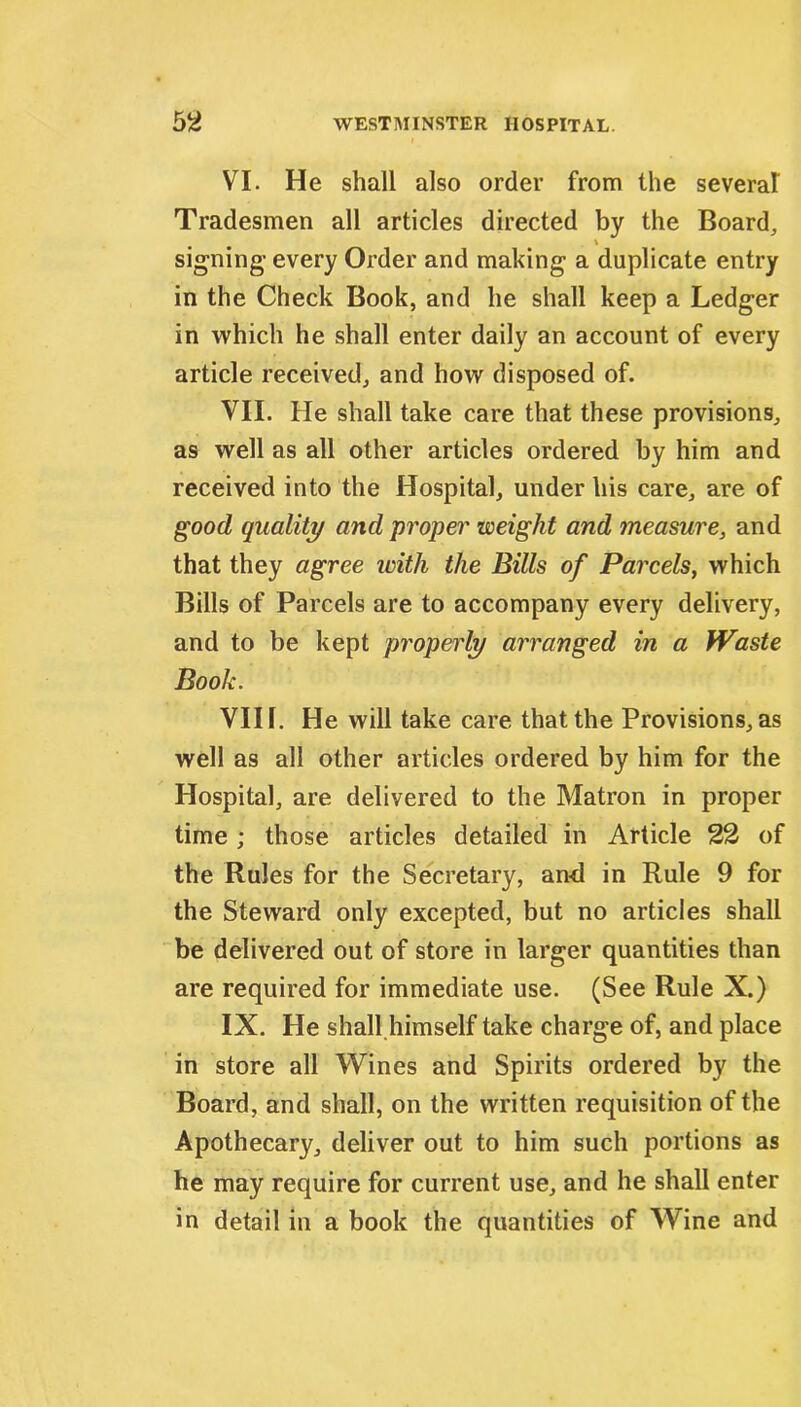 VI. He shall also order from the several Tradesmen all articles directed by the Board, signing- every Order and making a duplicate entry in the Check Book, and he shall keep a Ledger in which he shall enter daily an account of every article received, and how disposed of. VII. He shall take care that these provisions, as well as all other articles ordered by him and received into the Hospital, under his care, are of good quality and proper weight and measure, and that they agree with the Bills of Parcels, which Bills of Parcels are to accompany every delivery, and to be kept properly arranged in a Waste Book. VIII. He will take care that the Provisions, as well as all other articles ordered by him for the Hospital, are delivered to the Matron in proper time ; those articles detailed in Article 22 of the Rules for the Secretary, an-d in Rule 9 for the Steward only excepted, but no articles shall be delivered out of store in larger quantities than are required for immediate use. (See Rule X.) IX. He shall himself take charge of, and place in store all Wines and Spirits ordered by the Board, and shall, on the written requisition of the Apothecary, deliver out to him such portions as he may require for current use, and he shall enter in detail in a book the quantities of Wine and