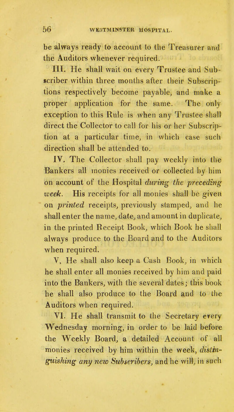 be always ready to account to the Treasurer and the Auditors whenever required. III. He shall wait on every Trustee and Sub- scriber within three months after their Subscrip- tions respectively become payable* and make a proper application for the same. The only exception to this Rule is when any Trustee shall direct the Collector to call for his or her Subscrip- tion at a particular time, in which case such direction shall be attended to. IV. The Collector shall pay weekly into the Bankers all monies received or collected by him on account of the Hospital during the preceding week. His receipts for all monies shall be given on printed receipts, previously stamped, and he shall enter the name, date, and amount in duplicate, in the printed Receipt Book, which Book he shall always produce to the Board and to the Auditors when required. V. He shall also keep a Cash Book, in which he shall enter all monies received by him and paid into the Bankers, with the several dates; this book he shall also produce to the Board and to the Auditors when required. VI. He shall transmit to the Secretary every Wednesday morning, in order to be laid before the Weekly Board, a detailed Account of all monies received by him within the week, distin- guishing any new Subscribers, and he will, in such
