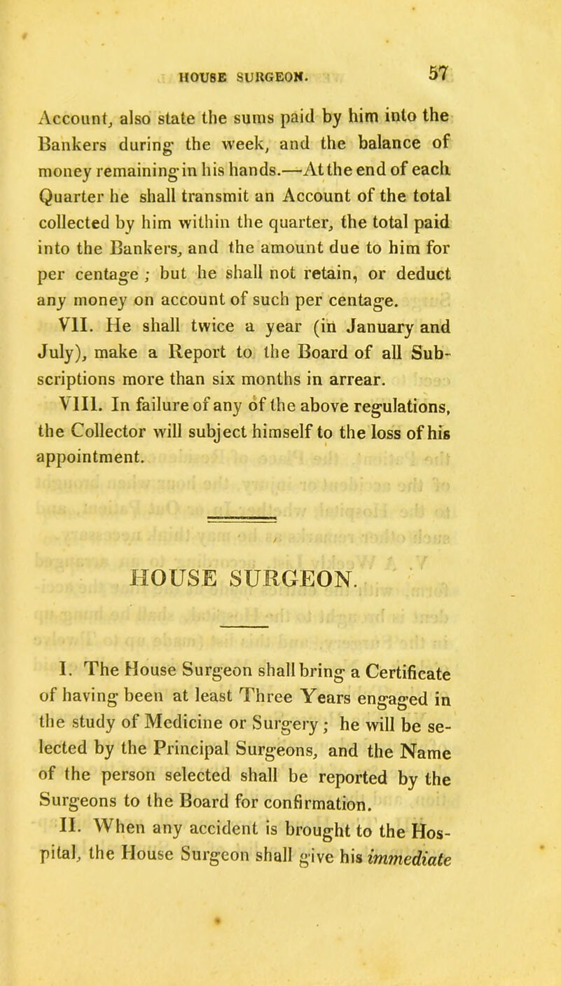 Account, also state the sums paid by him into the Bankers during’ the week, and the balance of money remainingin his hands.—Atthe end of each Quarter he shall transmit an Account of the total collected by him within the quarter, the total paid into the Bankers, and the amount due to him for per centage ; but he shall not retain, or deduct any money on account of such per centage. VII. He shall twice a year (in January and July), make a Report to the Board of all Sub- scriptions more than six months in arrear. VIII. In failure of any of the above regulations, the Collector will subject himself to the loss of his appointment. HOUSE SURGEON. I. The House Surgeon shall bring a Certificate of having been at least Three Years engaged in the study of Medicine or Surgery ; he will be se- lected by the Principal Surgeons, and the Name of the person selected shall be reported by the Surgeons to the Board for confirmation. II. When any accident is brought to the Hos- pital, the House Surgeon shall give his immediate