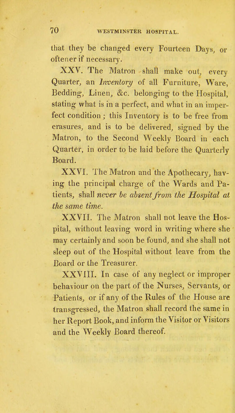 that they be changed every Fourteen Days, or oftener if necessary. XXV. The Matron shall make out, every Quarter, an Inventory of all Furniture, Ware, Bedding, Linen, &c. belonging to the Hospital, stating what is in a perfect, and what in an imper- fect condition ; this Inventory is to be free from erasures, and is to be delivered, signed by the Matron, to the Second Weekly Board in each Quarter, in order to be laid before the Quarterly Board. XXVI. The Matron and the Apothecary, hav- ing the principal charge of the Wards and Pa- tients, shall never be absent from the Hospital at the same time. XXVII. The Matron shall not leave the Hos- pital, without leaving word in writing where she may certainly and soon be found, and she shall not sleep out of the Hospital without leave from the Board or the Treasurer. XXVIII. In case of any neglect or improper behaviour on the part of the Nurses, Servants, or Patients, or if any of the Rules of the House are transgressed, the Matron shall record the same in her Report Book, and inform the Visitor or Visitors and the Weekly Board thereof.