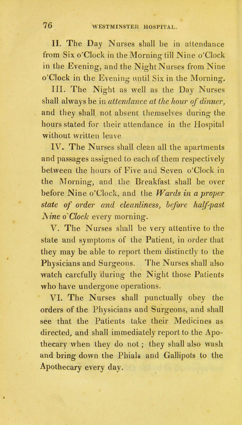 II. The Day Nurses shall be in attendance from Six o’Clock in the Morning- till Nine o’Clock in the Evening, and the Night Nurses from Nine o’Clock in the Evening until Six in the Morning. III. The Night as well as the Day Nurses shall always be in attendance at the hour of dinner, and they shall not absent themselves during the hours stated for their attendance in the Hospital without written leave IV. The Nurses shall clean all the apartments and passages assigned to each of them respectively between the hours of Five and Seven o’Clock in the Morning, and the Breakfast shall be over before Nine o’Clock, and the Wards in a proper state of order and cleanliness, before half-past ]\ine o'Clock every morning. V. The Nurses shall be very attentive to the state and symptoms of the Patient, in order that they may be able to report them distinctly to the Physicians and Surgeons. The Nurses shall also watch carefully during the Night those Patients who have undergone operations. VI. The Nurses shall punctually obey the orders of the Physicians and Surgeons, and shall see that the Patients take their Medicines as directed, and shall immediately report to the Apo- thecary when they do not; they shall also wash and bring down the Phials and Gallipots to the Apothecary every day.