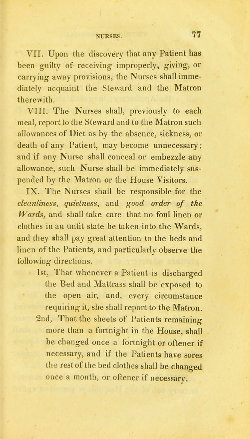 VII. Upon the discovery that any Patient has been guilty of receiving improperly, giving, or carrying away provisions, the Nurses shall imme- diately acquaint the Steward and the Matron therewith. VIII. The Nurses shall, previously to each meal, report to the Steward and to the Matron such allowances of Diet as by the absence, sickness, or death of any Patient, may become unnecessary; and if any Nurse shall conceal or embezzle any allowance, such Nurse shall be immediately sus- pended by the Matron or the House Visitors. IX. The Nurses shall be responsible for the cleanliness, quietness, and good order of the Wards, and shall take care that no foul linen or clothes in an unfit state be taken into the Wards, and they shall pay great attention to the beds and linen of the Patients, and particularly observe the following directions. 1st, That whenever a Patient is discharged the Bed and Mattrass shall be exposed to the open air, and, every circumstance requiring it, she shall report to the Matron. 2nd, That the sheets of Patients remaining more than a fortnight in the House, shall be changed once a fortnight or oftener if necessary, and if the Patients have sores the rest of the bed clothes shall be changed once a month, or oftener if necessary.
