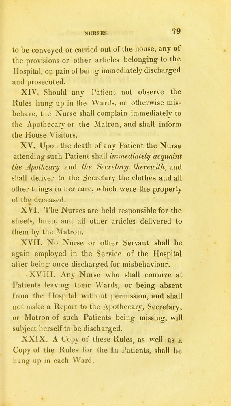 to be conveyed or carried out of the house, any of the provisions or other articles belonging to the Hospital, on pain of being immediately discharged and prosecuted. XIV. Should any Patient not observe the Rules hung up in the Wards, or otherwise mis- behave, the Nurse shall complain immediately to the Apothecary or the Matron, and shall inform the House Visitors. XV. Upon the death of any Patient the Nurse attending such Patient shall immediately acquaint the Apothcary and the Secretary therewith, and shall deliver to the Secretary the clothes and all other things in her care, which were the property of the deceased. % XVI. The Nurses are held responsible for the sheets, linen, and all other ardcles delivered to them by the Matron. XVII. No Nurse or other Servant shall be again employed in the Service of the Hospital afier being once discharged for misbehaviour. XVIII. Any Nurse who shall connive at Patients leaving their Wards, or being absent from the Hospital without permission, and shall not make a Report to the Apothecary, Secretary, or Matron of such Patients being missing, will subject herself to be discharged. XXIX. A Copy of these Rules, as well as a Copy of the Rules for the In Patients, shall be hung up in each Ward.
