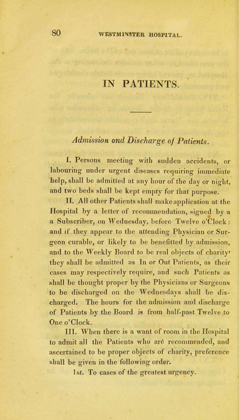 IN PATIENTS. Admission ond Discharge of Patients. I. Persons meeting with sudden accidents, or labouring under urgent diseases requiring immediate help, shall be admitted at any hour of the day or night, and two beds shall be kept empty for that purpose. II. All other Patients shall makeapplication at the Hospital by a letter of recommendation, signed by a a Subscriber, on Wednesday, before Twelve o’Clock: and if they appear to the attending Physician or Sur- geon curable, or likely to be benefitted by admission, and to the Weekly Board to be real objects of charity’ they shall be admitted as In or Out Patients, as their cases may respectively require, and such Patients as shall be thought proper by the Physicians or Surgeons to be discharged on the Wednesdays shall be dis- charged. The hours for the admission and discharge of Patients by the Board is from half-past Twelve to One o’Clock. III. When there is a want of room in the Hospital to admit all the Patients who ard recommended, and ascertained to be proper objects of charity, preference shall be given in the following order. 1 st. To cases of the greatest urgency.