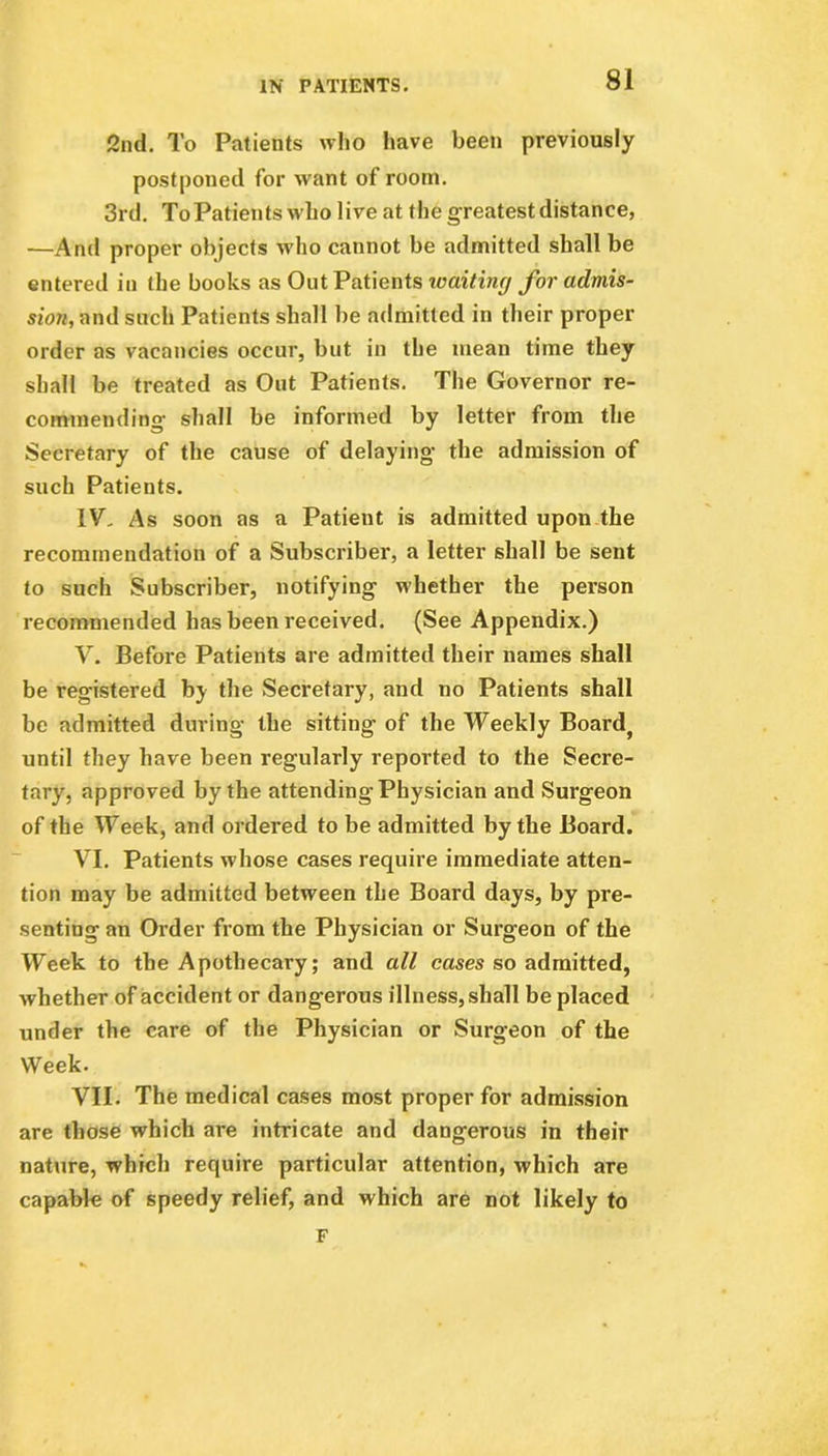 2nd. To Patients who have been previously postponed for want of room. 3rd. To Patients who live at the greatest distance, —And proper objects who cannot be admitted shall be entered in the books as Out Patients ivaiting for admis- sion, and such Patients shall be admitted in their proper order as vacancies occur, but in the mean time they shall be treated as Out Patients. The Governor re- commending- shall be informed by letter from the Secretary of the cause of delaying- the admission of such Patients. IV- As soon as a Patient is admitted upon the recommendation of a Subscriber, a letter shall be sent to such Subscriber, notifying whether the person recommended has been received. (See Appendix.) V. Before Patients are admitted their names shall be registered by the Secretary, and no Patients shall be admitted during the sitting of the Weekly Board^ until they have been regularly reported to the Secre- tary, approved by the attending Physician and Surgeon of the Week, and ordered to be admitted by the Board. VI. Patients whose cases require immediate atten- tion may be admitted between the Board days, by pre- senting an Order from the Physician or Surgeon of the Week to the Apothecary; and all cases so admitted, whether of accident or dangerous illness, shall be placed under the care of the Physician or Surgeon of the Week. VII. The medical cases most proper for admission are those which are intricate and dangerous in their nature, which require particular attention, which are capable of speedy relief, and which are not likely to F