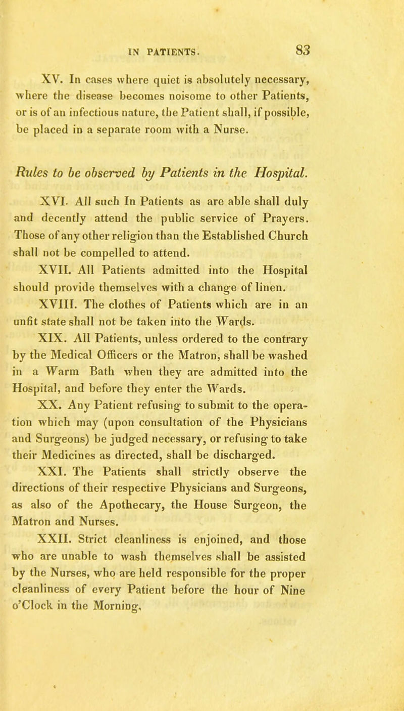 XV. In cases where quiet is absolutely necessary, where the disease becomes noisome to other Patients, or is of an infectious nature, the Patient shall, if possible, be placed in a separate room with a Nurse. Rules to be observed by Patients in the Hospital. XVI- All such In Patients as are able shall duly and decently attend the public service of Prayers. Those of any other religion than the Established Church shall not be compelled to attend. XVII. All Patients admitted into the Hospital should provide themselves with a change of linen. XVIII. The clothes of Patients which are in an unfit state shall not be taken into the Wards. XIX. All Patients, unless ordered to the contrary by the Medical Officers or the Matron, shall be washed in a Warm Bath when they are admitted into the Hospital, and before they enter the Wards. XX. Any Patient refusing to submit to the opera- tion which may (upon consultation of the Physicians and Surgeons) be judged necessary, or refusing to take their Medicines as directed, shall be discharged. XXI. The Patients shall strictly observe the directions of their respective Physicians and Surgeons, as also of the Apothecary, the House Surgeon, the Matron and Nurses. XXII. Strict cleanliness is enjoined, and those who are unable to wash themselves shall be assisted by the Nurses, who are held responsible for the proper cleanliness of every Patient before the hour of Nine o’Clock in the Morning,