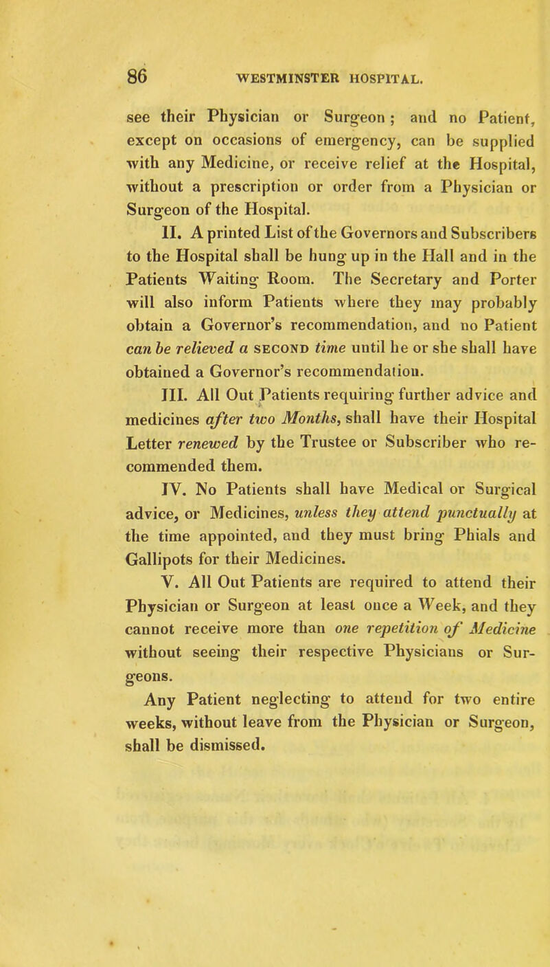 see their Physician or Surgeon; and no Patient, except on occasions of emergency, can be supplied with any Medicine, or receive relief at the Hospital, without a prescription or order from a Physician or Surgeon of the Hospital. II. A printed List of the Governors and Subscribers to the Hospital shall be hung up in the Hall and in the Patients Waiting Room. The Secretary and Porter will also inform Patients where they may probably obtain a Governor’s recommendation, and no Patient can be relieved a second time until he or she shall have obtained a Governor’s recommendation. III. All Out Patients requiring further advice and medicines after tivo Months, shall have their Hospital Letter renewed by the Trustee or Subscriber who re- commended them. IV. No Patients shall have Medical or Surgical advice, or Medicines, unless they attend ■punctually at the time appointed, and they must bring Phials and Gallipots for their Medicines. V. All Out Patients are required to attend their Physician or Surgeon at least once a Week, and they cannot receive more than one repetition of Medicine without seeing their respective Physicians or Sur- geons. Any Patient neglecting to attend for two entire weeks, without leave from the Physician or Surgeon, shall be dismissed.