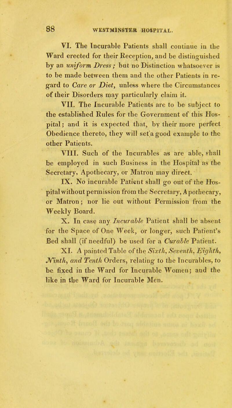VI. The Incurable Patients shall continue in the Ward erected for their Reception, and be distinguished by an uniform Dress ; but no Distinction whatsoever is to be made between them and the other Patients in re- gard to Care or Diet, unless where the Circumstances of their Disorders may particularly claim it. VII. The Incurable Patients are to be subject to the established Rules for the Government of this Hos- pital ; and it is expected that, by their more perfect Obedience thereto, they will set'agood example to the other Patients. VIII. Such of the Incurables as are able, shall be employed in such Business in the Hospital as the Secretary, Apothecary, or Matron may direct. IX. No incurable Patient shall go out of the Hos- pital without permission from the Secretary, A pothecary, or Matron; nor lie out without Permission from the Weekly Board. X. In case any Incurable Patient shall be absent for the Space of One Week, or longer, such Patient’s Bed shall (if needful) be used for a Curable Patient. XI. A painted Table of the Sixth, Seventh, Eighth, Ninth, and Tenth Orders, relating* to the Incurables, to be fixed in the Ward for Incurable Women; aud the like in the Ward for Incurable Men.