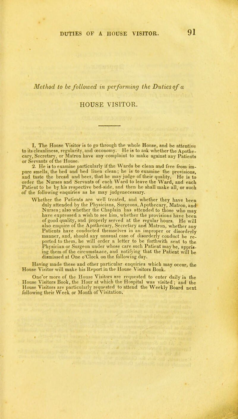 Method to be followed in performing the Duties of a HOUSE VISITOR. 1. The House Visitor is to go through the whole House, and be attentive to its cleanliness, regularity, and oeconomy. He is to ask whether the Apothe- cary, Secretary, or Matron have any complaint to make against any Patients or Servants of the House. 2. He is to examine particularly if the Wards be clean and free from im- pure smells, the bed and bed linen clean; he is to examine the provisions, and taste the bread and beer, that he may judge of their quality. He is to order the Nurses and Servants of each Ward to leave the Ward, and each Patient to be by his respective bed-side, and then he shall make all, or such of the following enquiries as he may judgenecessary. Whether the Patients are well treated, and whether they have been duly attended by the Physicians, Surgeons, Apothecary, Matron, and Nurses; also whether the Chaplain has attended to those who may have expressed a wish to see him, whether the provisions have been of good quality, and properly served at the regular hours. He will also enquire of the Apothecary, Secretary and Matron, whether any Patients have conducted themselves in an improper or disorderly manner, and, should any unusual case of disorderly conduct be re- ported to them, he will order a letter to be forthwith sent to the Physician or Surgeon under whose care such Patient may be, appris- ing them of the circumstance, and notifying that the Patient will be dismissed at One o’CIock on the following day. Having made these and other particular enquiries which may occur, the House Visitor will make his Report in the House Visitors Book. One'or more of the House Visitors are requested to enter daily in the House Visitors Book, the Hour at which the Hospital was visited ; and the House Visitors are particularly requested to attend the Weekly Board next following their Week or Month of Visitation.