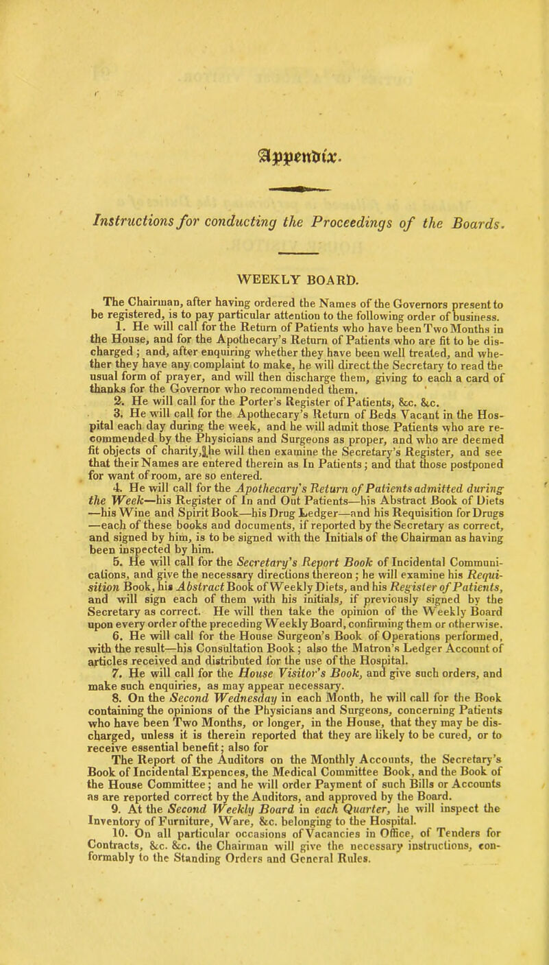 Instructions for conducting the Proceedings of the Boards. WEEKLY BOARD. The Chairman, after having ordered the Names of the Governors present to be registered, is to pay particular attention to the following order of business. 1. He will call for the Return of Patients who have been Two Months in the House, and for the Apothecary’s Return of Patients who are fit to be dis- charged ; and, after enquiring whether they have been well treated, and whe- ther they have any complaint to make, he will direct the Secretary to read the usual form of prayer, and will then discharge them, giving to each a card of thanks for the Governor who recommended them. 2. He will call for the Porter’s Register of Patients, &c. &.c. 3. He will call for the Apothecary’s Return of Beds Vacant in the Hos- pital each day during the week, and he will admit those Patients who are re- commended by the Physicians and Surgeons as proper, and who are deemed fit objects of charity,|he will then examine the Secretary’s Register, and see that theirNames are entered therein as In Patients; and that those postponed for want of room, are so entered. 4. He will call for the Apothecary's Return of Patients admitted during the Week—his Register of In and Out Patients—his Abstract Book of Diets —his Wine and Spirit Book—his Drug Ledger—and his Requisition for Drugs —each of these books and documents, if reported by the Secretary as correct, and signed by him, is to be signed with the Initials of the Chairman as having been inspected by him. 5. He will call for the Secretary's Report Book of Incidental Communi- cations, and give the necessary directions thereon ; he will examine his Requi- sition Book, his Abstract Book of Weekly Diets, and his Register of Patients, and will sign each of them with his initials, if previously signed by the Secretary as correct. He will then take the opinion of the Weekly Board upon every order ofthe preceding Weekly Board, confirming them or otherwise. 6. He will call for the House Surgeon’s Book of Operations performed, with the result—his Consultation Book; also the Matron’s Ledger Account of articles received and distributed for the use of the Hospital. 7. He will call for the House Visitor’s Book, and give such orders, and make such enquiries, as may appear necessary. 8. On the Second Wednesday in each Month, he will call for the Book containing the opinions of the Physicians and Surgeons, concerning Patients who have been Two Months, or longer, in the House, that they may be dis- charged, unless it is therein reported that they are likely to be cured, or to receive essential benefit; also for The Report of the Auditors on the Monthly Accounts, the Secretary’s Book of Incidental Expences, the Medical Committee Book, and the Book of the House Committee; and he will order Payment of such Bills or Accounts as are reported correct by the Auditors, and approved by the Board. 9. At the Second Weekly Board in each Quarter, he will inspect the Inventory of Furniture, Ware, &c. belonging to the Hospital. 10. On all particular occasions ofVacancies in Office, of Tenders for Contracts, 8cc. &c. the Chairman will give the necessary instructions, con- formably to the Standing Orders and General Rules.
