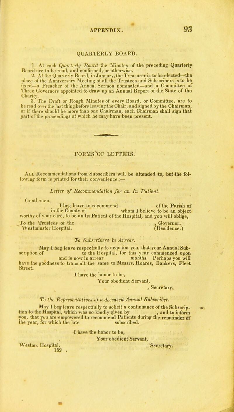 QUARTERLY BOARD. 1. At each Quarterly Board the Minutes of the preceding Quarterly Board are to be read, and confirmed, or otherwise. 2. At the Quarterly Board, in January, the Treasurer is to be elected—the place of the Anniversary Meeting of all the Trustees and Subscribers is to be fixed—a Preacher of the Annual Sermon nominated—and a Committee of Three Governors appointed to draw up an Annual Report of the State of the Charity. 3. The Draft or Rough Minutes of every Board, or Committee, are to be read over the last thing before leaving the Chair, and signed by the Chairman, or if there should be more than one Chairman, each Chairman shall sign that part of the proceedings at which he may have been present. FORMS'OF LETTERS. I All Recommendations from Subscribers will be attended to, but the fol- lowing form is printed for their convenience:— Letter of Recommendation for an In Patient• Gentlemen, I beg leave to recommend of the Parish of in the County of whom I believe to be an object worthy of your care, to be an In Patient of the Hospital, and you will oblige. To the Trustees of the , Governor. Westminster Hospital. (Residence.) To Subscribers in Arrear. May I beg leave respectfully to acquaint you, that your Annual Sub- scription of to the Hospital, for this year commenced upon and is now in arrear months. Perhaps you will have the goodness to transmit the same to Messrs. Hoares, Bankers, Fleet Street. 1 have the honor to be. Your obedient Servant, , Secretary. To the Representatives of a deceased Annual Subscriber. May 1 beg leave respectfully to solicit a continuance of the Subscrip- tion to the Hospital, which was so kindly given by , and to inform you, that yuu are empowered to recommend Patients during the remainder of the year, for which tue late subscribed. I have the honor to be, . Your obedient Servant, Westmr. Hospital, 182 Secretary.