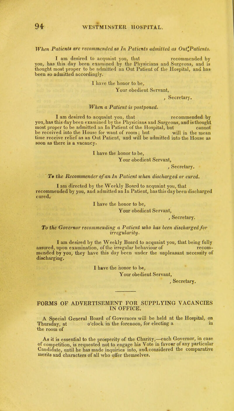 When Patients are recommended as In Patients admitted as Out-Patients. I am desired to acquaint you, that recommended by you, has this day been examined by the Physicians and Surgeons, and is thought most proper to be admitted an Out Patient of the Hospital, and has been so admitted accordingly. I have the honor to be, Your obedient Servant, , Secretary'. When a Patient is postponed. I am desired to acquaint you, that recommended by you, has this day been examined by the Physicians and Surgeons, and is thought most proper to be admitted an In Patient of the Hospital, but cannot be received into the House for want of room; but will in the mean time receive relief as an Out Patient, and will be admitted into the House as soon as there is a vacancy. I have the honor to be, Your obedient Servant, , Secretary. T# the Recommender of an In Patient when discharged or cured. I am directed by the Weekly Board to acquaint you, that recommended by you, and admitted an In Patient, has this day been discharged cured. I have the honor to be. Your obedient Servant, , Secretary. To the Governor recommending a Patient who has been discharged for irregularity. I am desired by the Weekly Board to acquaint you, that being fully assured, upon examination, of the irregular behaviour of recom- mended by you, they have this day been under the unpleasant necessity of discharging. I have the honor to be. Your obedient Servant, , Secretary. FORMS OF ADVERTISEMENT FOR SUPPLYING VACANCIES IN OFFICE. A Special General Board of Governors will be held at the Hospital, on Thursday, at o’clock in the forenoon, for electing a in the room of As it is essential to the prosperity of the Charity,—each Governor, in case of competition, is requested not to engage his Vote in favour of any particular Candidate, until he has made inquiries into, and considered the comparative merits and characters of all who offer themselves.