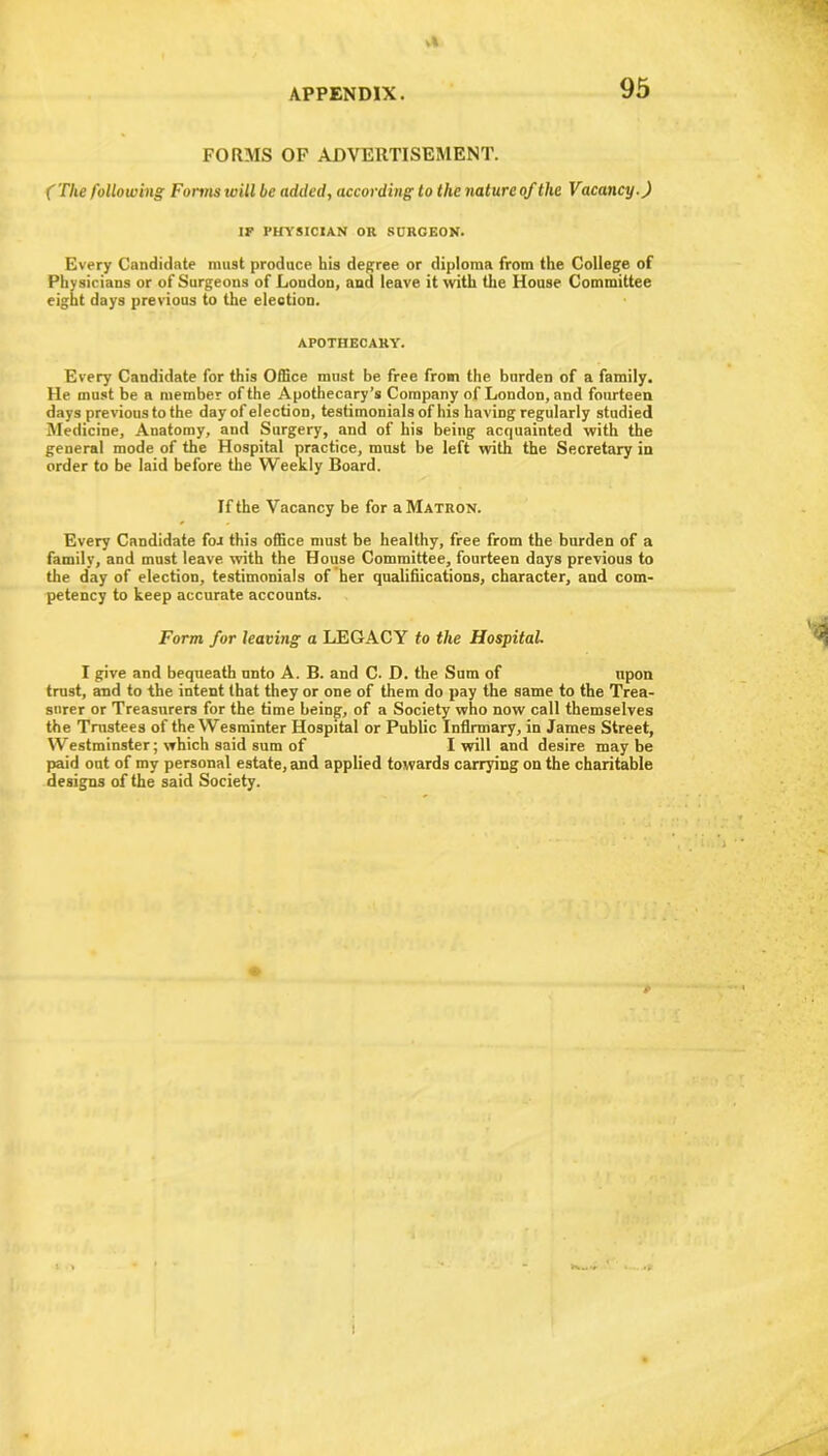 vl APPENDIX. 95 FORMS OF ADVERTISEMENT. (The following Forms will be added, according to the nature of the Vacancy.) IF PHYSICIAN OR SURGEON. Every Candidate must produce his degree or diploma from the College of Physicians or of Surgeons of London, and leave it with the House Committee eight days previous to the election. APOTHECARY. Every Candidate for this Office must be free from the burden of a family. He must be a member of the Apothecary’s Company of London, and fourteen days previous to the day of election, testimonials of his having regularly studied Medicine, Anatomy, and Surgery, and of his being acquainted with the general mode of the Hospital practice, must be left with the Secretary in order to be laid before the Weekly Board. If the Vacancy be for a Matron. Every Candidate for this office must be healthy, free from the burden of a family, and must leave with the House Committee, fourteen days previous to the day of election, testimonials of her qualifiications, character, and com- petency to keep accurate accounts. Form for leaving a LEGACY to the Hospital. I give and bequeath unto A. B. and C. D. the Sum of upon trust, and to the intent that they or one of them do pay the same to the Trea- surer or Treasurers for the time being, of a Society who now call themselves the Trustees of the Wesrainter Hospital or Public Infirmary, in James Street, Westminster; which said sum of I will and desire maybe paid out of my personal estate, and applied towards carrying on the charitable designs of the said Society. *