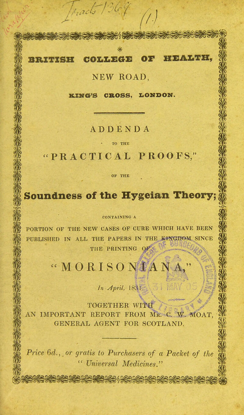 * BRITISH COLLEGE OF HEALTH, cTo NEW ROAD, KING’S CROSS, LONDON. ADDENDA TO THE “PRACTICAL PROOFS,’ OP THE Soundness of the Hygeian Theory; CONTAINING A PORTION OF THE NEW CASES OF CURE WHICH HAVE BEEN PUBLISHED IN ALL THE PAPERS IN THE KINGDOM SINCE THE PRINTING OF ■V ^''■r A.' cc MORI SON I AN A,” r L- . In April, 1831. . . . v 1 V X ,4 / \ TOGETHER WITH / H AN IMPORTANT REPORT FROM Mil. C. W. MOAT, ; GENERAL AGENT FOR SCOTLAND. < Price 6d.,, or gratis to Purchasers of a Packet of the “ Universal Medicines ”