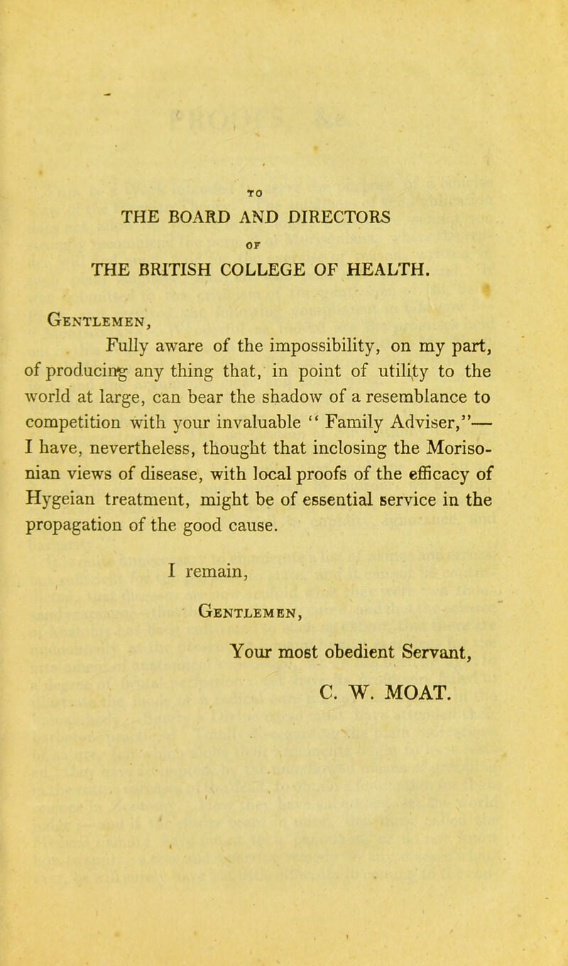 TO THE BOARD AND DIRECTORS or THE BRITISH COLLEGE OF HEALTH. Gentlemen, Fully aware of the impossibility, on my part, of producing any thing that, in point of utility to the world at large, can bear the shadow of a resemblance to competition with your invaluable “ Family Adviser,”— I have, nevertheless, thought that inclosing the Moriso- nian views of disease, with local proofs of the efficacy of Hygeian treatment, might be of essential service in the propagation of the good cause. I remain, Gentlemen, Your most obedient Servant, C. W. MOAT.