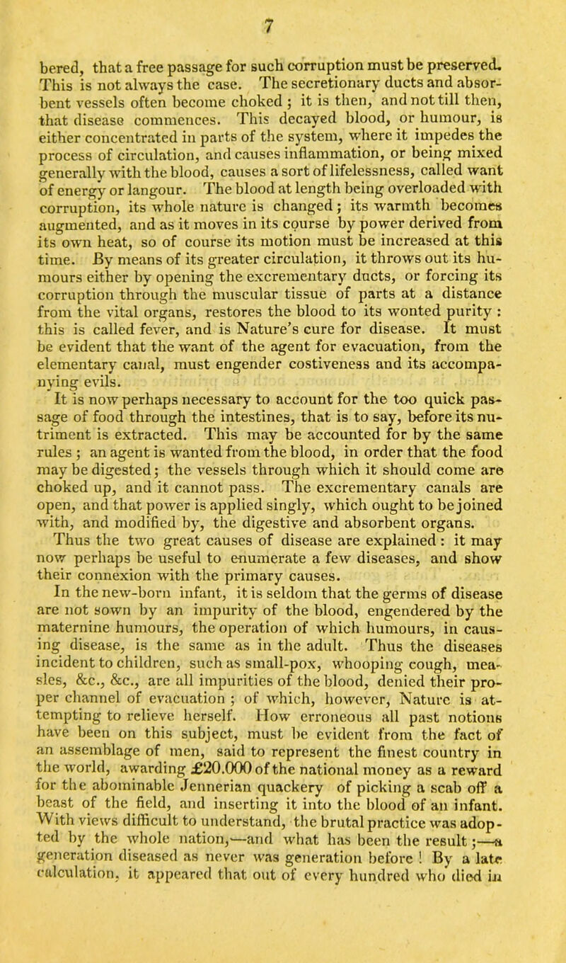 bered, that a free passage for such corruption must be preserved. This is not always the case. The secretionary ducts and absor- bent vessels often become choked ; it is then, and not till then, that disease commences. This decayed blood, or humour, is either concentrated in parts of the system, where it impedes the process of circulation, and causes inflammation, or being mixed generally with the blood, causes a sort of lifelessness, called want of energy' or langour. The blood at length being overloaded W'ith corruption, its whole nature is changed; its warmth becomes augmented, and as it moves in its course by power derived from its own heat, so of course its motion must be increased at this time. By means of its greater circulation, it throws out its hu- mours either by opening the excrementary ducts, or forcing its corruption through the muscular tissue of parts at a distance from the vital organs, restores the blood to its wonted purity : this is called fever, and is Nature’s cure for disease. It must be evident that the want of the agent for evacuation, from the elementary canal, must engender costiveness and its accompa- nying evils. It is now perhaps necessary to account for the too quick pas- sage of food through the intestines, that is to say, before its nu- triment is extracted. This may be accounted for by the same rules ; an agent is wanted from the blood, in order that the food may be digested; the vessels through which it should come are choked up, and it cannot pass. The excrementary canals are open, and that power is applied singly, which ought to be joined with, and modified by, the digestive and absorbent organs. Thus the two great causes of disease are explained : it may now perhaps be useful to enumerate a few diseases, and show their connexion with the primary causes. In the new-born infant, it is seldom that the germs of disease are not sown by an impurity of the blood, engendered by the maternine humours, the operation of which humours, in caus- ing disease, is the same as in the adult. Thus the diseases incident to children, such as small-pox, whooping cough, mea- sles, &c., &c\, are all impurities of the blood, denied their pro- per channel of evacuation ; of which, however, Nature is at- tempting to relieve herself. How erroneous all past notions have been on this subject, must be evident from the fact of an assemblage of men, said to represent the finest country in the world, awarding £20.000 of the national money as a reward for the abominable Jennerian quackery of picking a scab off a beast of the field, and inserting it into the blood of an infant. ith views difficult to understand, the brutal practice was adop- ted by the whole nation,—and what has been the result;—a generation diseased as never was generation before ! By a late calculation, it appeared that out of every hundred who died in