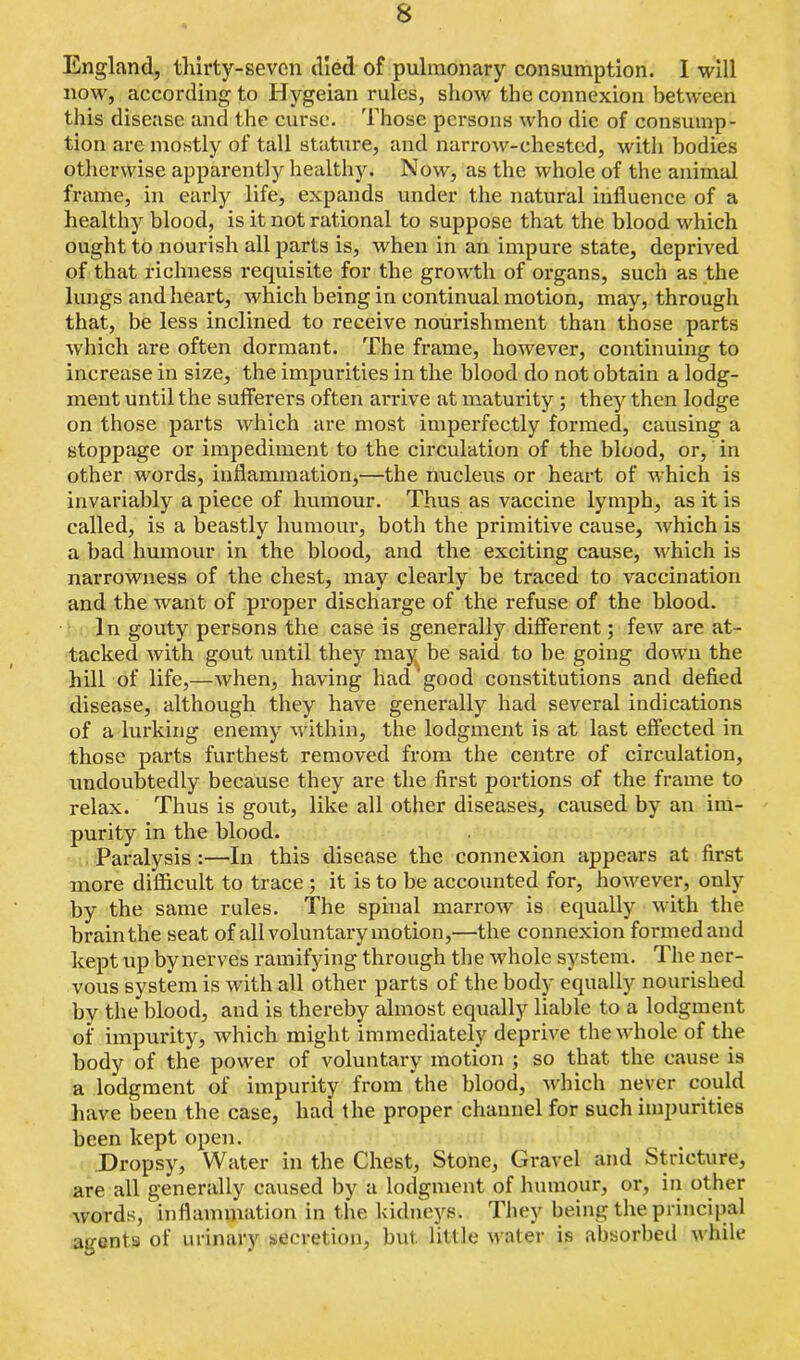 England, thirty-seven died of pulmonary consumption. I will now, according to Hygeian rules, show the connexion between this disease and the curse. Those persons who die of consump- tion are mostly of tall stature, and narrow-chested, with bodies otherwise apparently healthy. Now, as the whole of the animal frame, in early life, expands under the natural influence of a healthy blood, is it not rational to suppose that the blood which ought to nourish all parts is, when in an impure state, deprived of that richness requisite for the growth of organs, such as the lungs and heart, which being in continual motion, may, through that, be less inclined to receive nourishment than those parts which are often dormant. The frame, however, continuing to increase in size, the impurities in the blood do not obtain a lodg- ment until the sufferers often arrive at maturity ; they then lodge on those parts which are most imperfectly formed, causing a stoppage or impediment to the circulation of the blood, or, in other words, inflammation,—the nucleus or heart of which is invariably a piece of humour. Thus as vaccine lymph, as it is called, is a beastly humour, both the primitive cause, which is a bad humour in the blood, and the exciting cause, which is narrowness of the chest, may clearly be traced to vaccination and the want of proper discharge of the refuse of the blood. In gouty persons the case is generally different; few are at- tacked with gout until they may be said to be going down the hill of life,—when, having had good constitutions and defied disease, although they have generally had several indications of a lurking enemy within, the lodgment is at last effected in those parts furthest removed from the centre of circulation, undoubtedly because they are the first portions of the frame to relax. Thus is gout, like all other diseases, caused by an im- purity in the blood. Paralysis :—In this disease the connexion appears at first more difficult to trace ; it is to be accounted for, however, only by the same rules. The spinal marrow is equally with the brain the seat of all voluntary motion,—the connexion formed and kept up by nerves ramifying through the whole system. The ner- vous system is with all other parts of the body equally nourished by the blood, and is thereby almost equally liable to a lodgment of impurity, which might immediately deprive the whole of the body of the power of voluntary motion ; so that the cause is a lodgment of impurity from the blood, which never could have been the case, had the proper channel for such impurities been kept open. Dropsy, Water in the Chest, Stone, Gravel and Stricture, are all generally caused by a lodgment of humour, or, in other words, inflammation in the kidneys. They being the principal agents of urinary secretion, but little water is absorbed while