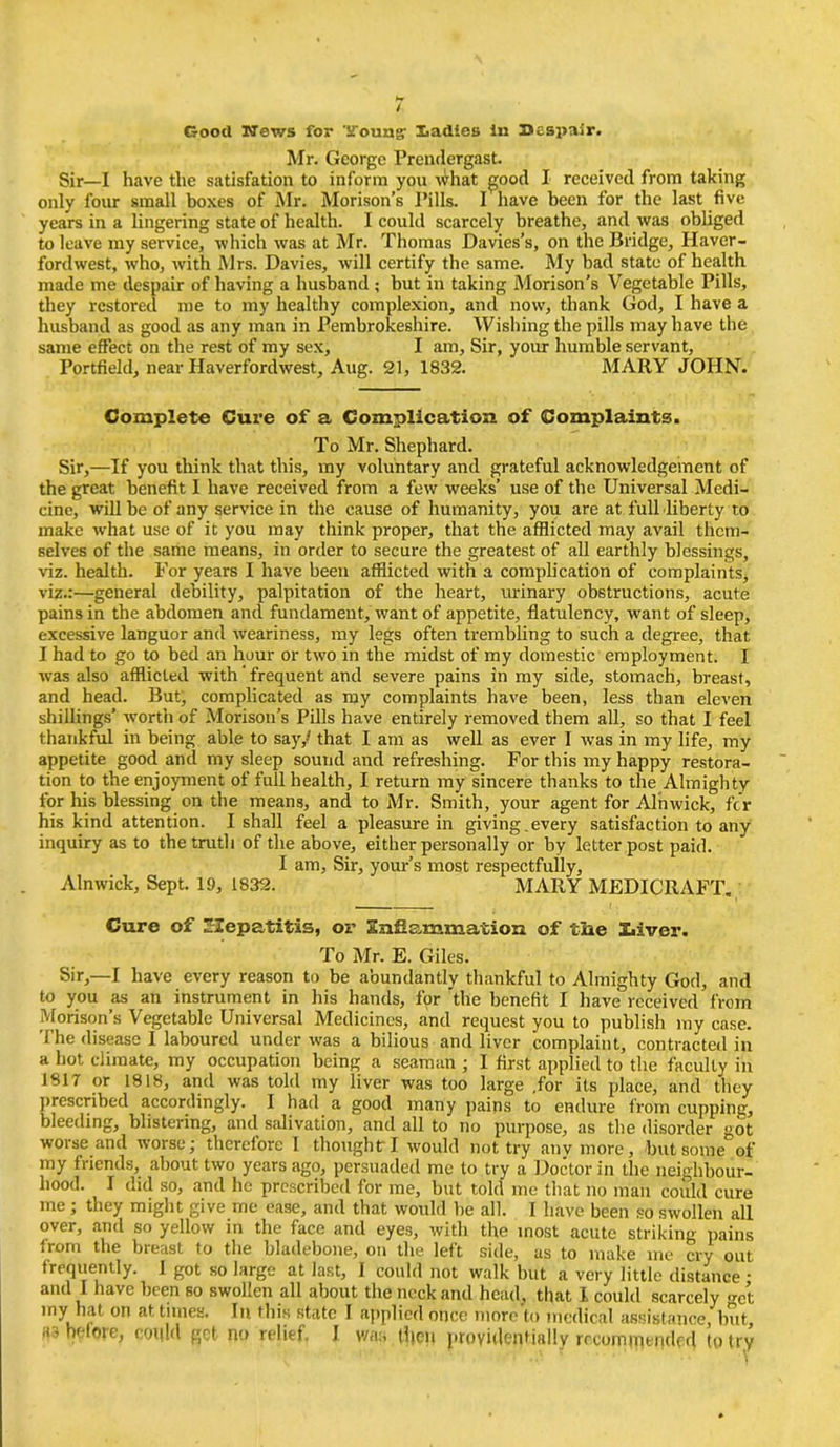 / Good Hews for Trouagr Xadies in 35espair. Mr. George Prendergast. Sir—I have the satlsfation to inform yon what good I received from taking only four small boxes of Mr. Morison’s Pills. I have been for the last five years in a lingering state of health. I could scarcely breathe, and was obliged to leave my service, which was at Mr. Thomas Davies’s, on the Bridge, Haver- fordwest, who, with Mrs. Davies, will certify the same. My bad state of health made me despair of having a husband ; but in taking Morison's Vegetable Pills, they restored me to my healthy complexion, and now, thank God, I have a husband as good as any man in Pembrokeshire. Wishing the pills may have the same effect on the rest of my sex, I am. Sir, your humble servant, Portfield, near Haverfordwest, Aug. 21, 1832. MARY JOHN. Complete Cuz’e of a Complication of Complaints. To Mr. Shephard. Sir,—If you think that this, my voluntary and grateful acknowledgement of the great benefit I have received from a few weeks’ use of the Universal Medi- cine, will be of any service in the cause of humanity, you are at full liberty to make what use of it you may think proper, that the afflicted may avail them- selves of the same means, in order to secure the greatest of all earthly blessings, viz. health. For years I have been afflicted with a complication of complaints, viz.:—general debility, palpitation of the heart, urinary obstructions, acute pains in the abdomen and fundament, want of appetite, flatulency, want of sleep, excessive languor and weariness, my legs often trembling to such a degree, that I had to go to bed an hour or two in the midst of my domestic employment. I was also afflicted with ‘ frequent and severe pains in my side, stomach, breast, and head. But, complicated as my complaints have been, less than eleven shillings’ worth of Morison’s Pills have entirely removed them all, so that I feel thankful in being able to say,' that I am as well as ever I was in my life, my appetite good and my sleep sound and refreshing. For this my happy restora- tion to the enjoyment of full health, I return my sincere thanks to the Almighty for his blessing on the means, and to Mr. Smith, your agent for Alnwick, fer his kind attention. I shall feel a pleasure in giving.every satisfaction to any inquiry as to the truth of the above, either personally or by letter post paid. I am, Sir, your’s most respectfully, Alnwick, Sept. 19, 1832. MARY MEDICRAFT. Cure of hepatitis, or SsiRammation of the Z.iver. To Mr. E. Giles. Sir,—I have every reason to be abundantly thankful to Almighty God, and to you as an instrument in his hands, for 'the benefit I have received from Morison’s Vegetable Universal Medicines, and request you to publish my case. The disease I laboured under was a bilious and liver complaint, contracted in a hot climate, my occupation being a seaman ; I first applied to the faculty in 1817 or 1818, and was told my liver was too large .for its place, and they prescribed accordingly. I had a good many pains to endure from cupping, bleeding, blistering, and salivation, and all to no purpose, as the disorder got worse and worse; therefore I thought: I would not try anymore, but some of my friends, about two years ago, persuaded me to try a Doctor in the neighbour- hood. I did so, and he prescribed for me, but told me that no man could cure me; they might give me ease, and that would be all. I have been so swollen all over, and so yellow in the face and eyes, with the most acute striking pains from the breast to the bladebone, on the left side, as to make me cry out frequently. I got so large at last, I could not walk but a very little distance • and I have been so swollen all about the neck and head, that 1 could scarcely <rCt my hat on at times. Iu this state I applied once more to medical assistance, but, before, could get no relief. I was tl|cu providentially recommended to try