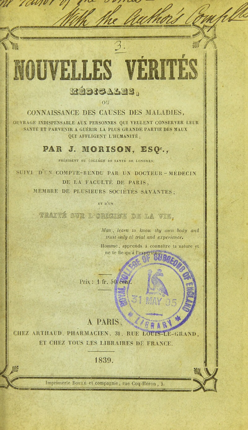 ou CONNAISSANCE DES CAUSES DES MALADIES, OUVRAGE INDISPENSABLE AUX PERSONNES QUI VEULENT CONSERVER LEUR SANTÉ ET PARVENIR A GUÉRIR LA PLUS GRANDE PARTIE DES MAUX QUI AFFLIGENT L’HUMANITÉ ; PAR J. MORÏSON, ESQ., PRÉSIDENT DU COLLEGE DE SANTE DE LONDRES. SUIVI dY\ compte-rendu par un docteur - médecin DE LA FACULTÉ DE PARIS, MEMBRE DE PLUSIEURS SOCIÉTÉS SAVAN'”1’ Tiâsii otje m Là wnsg Man , learn lo knou) lliy own body and trust only lô trial and expérience. Homme, apprends A connaîlre ta nature et. A PARIS, CHEZ ARTIIAUD, PHARMACIEN, 31, RUE ET CHEZ TOUS. LES LIBRAIRES DE FRANCE 1839. Imprimerie Botji.f. ei compagnie, rue Coq-Héron , 3.