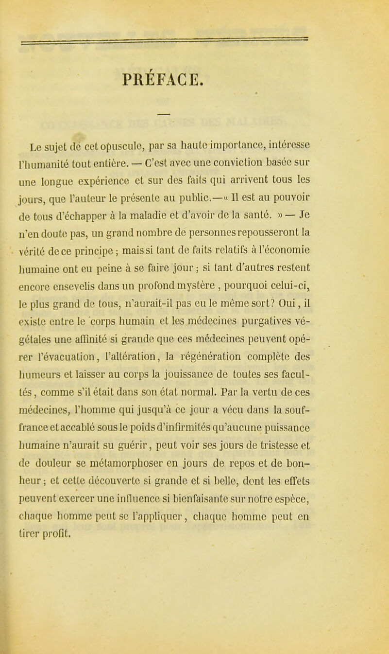 PREFACE Le sujet de cet opuscule, par sa haute importance, intéresse l’humanité tout entière. — C’est avec une conviction basée sur une longue expérience et sur des fails qui arrivent tous les jours, que l’auteur le présente au public.—« Il est au pouvoir de tous d’échapper à la maladie et d’avoir de la santé. » — Je n’en doute pas, un grand nombre de personnes repousseront la vérité de ce principe; mais si tant de faits relatifs à l’économie humaine ont eu peine à se faire jour ; si tant d’autres restent encore ensevelis dans un profond mystère , pourquoi celui-ci, le plus grand de tous, n’aurait-il pas eu le même sort? Oui, il existe entre le corps humain et les médecines purgatives vé- gétales une affinité si grande que ces médecines peuvent opé- rer l’évacuation, l’altération, la régénération complète des humeurs et laisser au corps la jouissance de toutes ses facul- tés , comme s’il était dans son état normal. Par la vertu de ces médecines, l’homme qui jusqu’à ce jour a vécu dans la souf- france et accablé sous le poids d’infirmités qu’aucune puissance humaine n’aurait su guérir, peut voir ses jours de tristesse et de douleur se métamorphoser en jours de repos et de bon- heur ; et cette découverte si grande et si belle, dont les effets peuvent exercer une influence si bienfaisante sur notre espèce, chaque homme peut se l’appliquer, chaque homme peut en tirer profit.