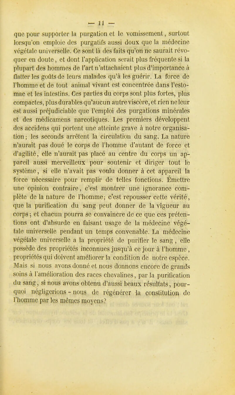 que pour supporter la purgation et le vomissement, surtout lorsqu'on emploie des purgatifs aussi doux que la médecine végétale universelle. Ce sont là des faits qu’on ne saurait révo- quer en doute, et dont l’application serait plus fréquente si la plupart des hommes de l’art n’attachaient plus d’importance à (laiteries goûts de leurs malades qu’à les guérir. La force de l’homme et de tout animal vivant est concentrée dans l’esto- mac et les intestins. Ces parties du corps sont plus fortes, plus compactes, plus durables qu’aucun autre viscère, et rien ne leur est aussi préjudiciable que l’emploi des purgations minérales et des médicamcns narcotiques. Les premiers développent des accidens qui portent une atteinte grave à notre organisa- tion ; les seconds arrêtent la circulation du sang. La nature n’aurait pas doué le corps de l’homme d’autant de force et d’agilité, elle n’aurait pas placé au centre du corps un ap- pareil aussi merveilleux pour soutenir et diriger tout le système, si elle n’avait pas voulu donner à cet appareil la force nécessaire pour remplir de telles fonctions. Émettre une opinion contraire, c’est montrer une ignorance com- plète de la nature de l’homme; c’est repousser cette vérité, que la purification du sang peut donner de la vigueur au corps ; et chacun pourra se convaincre de ce que ces préten- tions ont d’absurde en faisant usage de la médecine végé- tale universelle pendant un temps convenable. La médecine végétale universelle a la propriété de purifier le sang, elle possède des propriétés inconnues jusqu’à ce jour à l’homme, propriétés qui doivent améliorer la condition de notre espèce. Mais si nous avons donné et nous donnons encore de grands soins à l’amélioration des races chevalines, par la purification du sang, si nous avons obtenu d’aussi beaux résultats, pour- quoi négligerions - nous de régénérer la constitution de l’homme par les mêmes moyens?