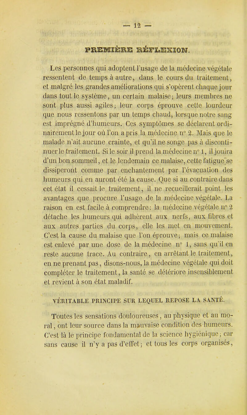 PREMIÈRE RÉFLEXION. Les personnes qui adoptent l’usage de la médecine végétale ressentent de temps à autre, dans le cours du traitement, et malgré les grandes améliorations qui s’opèrent chaquejour dans tout le système, un certain malaise; leurs membres ne sont plus aussi agiles; leur corps éprouve cette lourdeur que nous ressentons par un temps chaud, lorsque notre sang est imprégné d’humeurs. Ces symptômes se déclarent ordi- nairement le jour où l’on a pris la médecine n° 2. Mais que le malade n’ait aucune crainte, et qu’il ne songe pas à disconti- nuer le traitement. Si le soir il prend la médecine n° 1, il jouira d’un bon sommeil, et le lendemain ce malaise, cette fatigue~se dissiperont connue par enchantement par l’évacuation des humeurs qui en auront été la cause. Que si au contraire dans cet état il cessait le traitement, il ne recueillerait point les avantages que procure l’usage de la médecine végétale. La raison en est facile à comprendre : la médecine végétale n° 2 détache les humeurs qui adhèrent aux nerfs, aux fibres et aux autres parties du corps, elle les met en mouvement. C’est la cause du malaise que l’on éprouve; mais ce malaise est enlevé par une dose de la médecine n° 1, sans qu'il en reste aucune trace. Au contraire, en arrêtant le traitement, en ne prenant pas, disons-nous, la médecine végétale qui doit compléter le traitement, la santé se détériore insensiblement et revient à son état maladif. VÉRITABLE PRINCIPE SÜR LEQUEL REPOSE LA SANTÉ. Toutes les sensations douloureuses, au physique et au mo- ral , ont leur source dans la mauvaise condition des humeurs. C’est là le principe fondamental de la science hygiénique; car sans cause il n’y a pas d’effet; et tous les corps organisés,
