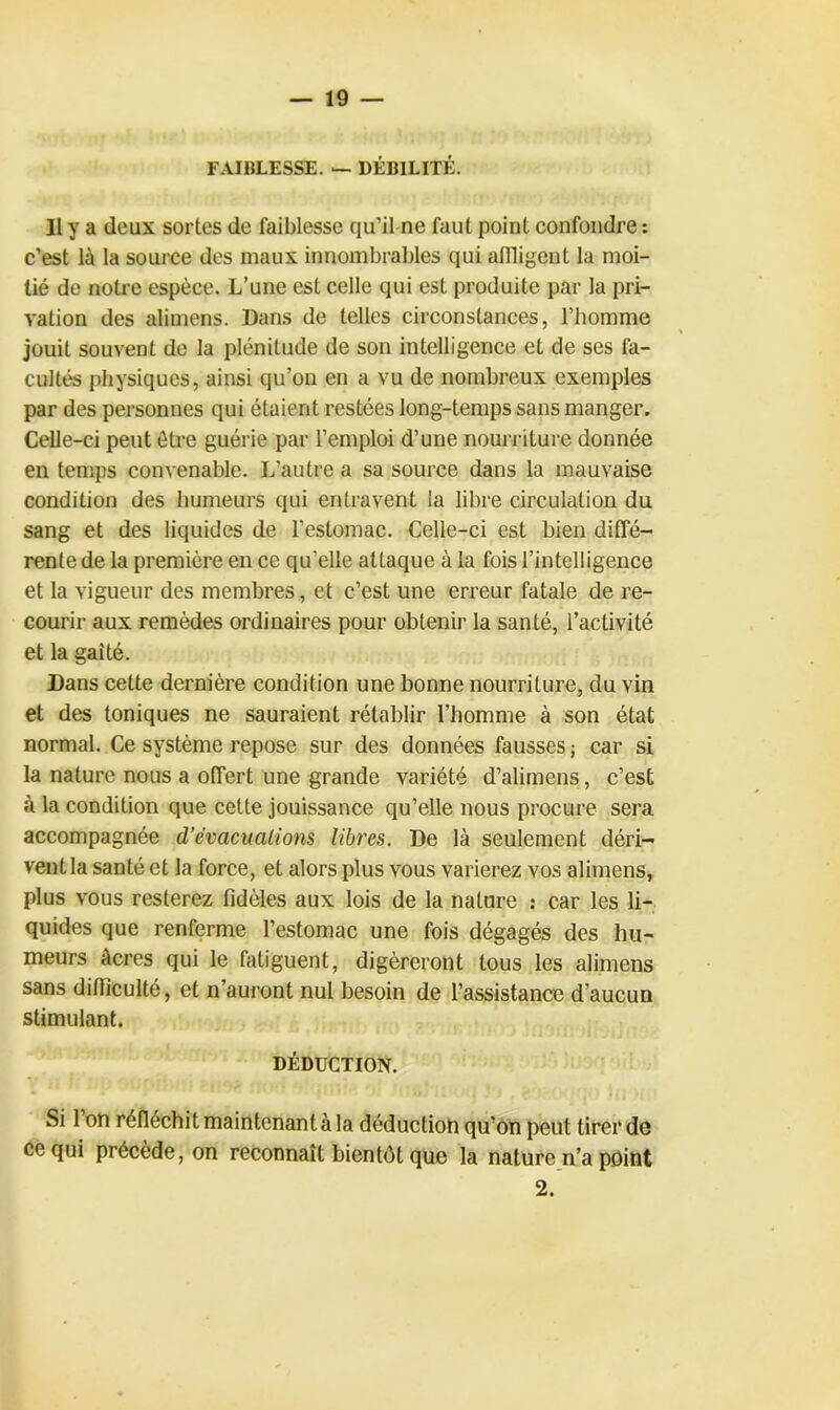 FAIBLESSE. — DÉBILITÉ. Il y a (leux sortes de faiblesse qu’il ne faut point confondre : c’est là la source des maux innombrables qui affligent la moi- tié de notre espèce. L’une est celle qui est produite par la pri- vation des alimens. Dans de telles circonstances, l’homme jouit souvent de la plénitude de son intelligence et de ses fa- cultés physiques, ainsi qu’on en a vu de nombreux exemples par des personnes qui étaient restées long-temps sans manger. Celle-ci peut être guérie par l’emploi d’une nourriture donnée en temps convenable. L’autre a sa source dans la mauvaise condition des humeurs qui entravent la libre circulation du sang et des liquides de l’estomac. Celle-ci est bien diffé- rente de la première en ce quelle attaque à la fois l’intelligence et la vigueur des membres, et c’est une erreur fatale de re- courir aux remèdes ordinaires pour obtenir la santé, l’activité et la gaîté. Dans cette dernière condition une bonne nourriture, du vin et des toniques ne sauraient rétablir l’homme à son état normal. Ce système repose sur des données fausses ; car si la nature nous a offert une grande variété d’alimens, c’est à la condition que cette jouissance qu’elle nous procure sera accompagnée d’èvaciialions libres. De là seulement déri- vent la santé et la force, et alors plus vous varierez vos alimens, plus vous resterez fidèles aux lois de la nature : car les li- quides que renferme l’estomac une fois dégagés des hu- meurs âcres qui le fatiguent, digéreront tous les alimens sans difficulté, et n’auront nul besoin de l’assistance d’aucun stimulant. DÉDUCTION. Si 1 on réfléchit maintenant à la déduction qu’on peut tirer de ce qui précède, on reconnaît bientôt que la nature n’a point 2.