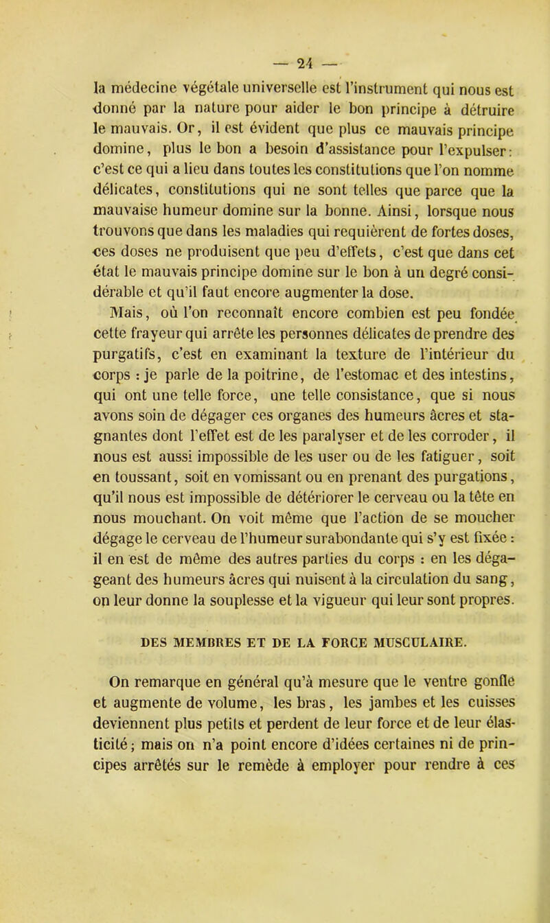 la médecine végétale universelle est l’instrument qui nous est donné par la nature pour aider le bon principe à détruire le mauvais. Or, il est évident que plus ce mauvais principe domine, plus le bon a besoin d’assistance pour l’expulser: c’est ce qui a lieu dans toutes les constitutions que l’on nomme délicates, constitutions qui ne sont telles que parce que la mauvaise humeur domine sur la bonne. Ainsi, lorsque nous trouvons que dans les maladies qui requièrent de fortes doses, ces doses ne produisent que peu d’effets, c’est que dans cet état le mauvais principe domine sur le bon à un degré consi- dérable et qu’il faut encore augmenter la dose. Mais, où l’on reconnaît encore combien est peu fondée cette frayeur qui arrête les personnes délicates de prendre des purgatifs, c’est en examinant la texture de l’intérieur du corps : je parle de la poitrine, de l’estomac et des intestins, qui ont une telle force, une telle consistance, que si nous avons soin de dégager ces organes des humeurs âcres et sta- gnantes dont l’effet est de les paralyser et de les corroder, il nous est aussi impossible de les user ou de les fatiguer, soit en toussant, soit en vomissant ou en prenant des purgations, qu’il nous est impossible de détériorer le cerveau ou la tête en nous mouchant. On voit même que l’action de se moucher dégage le cerveau de l’humeur surabondante qui s’y est fixée : il en est de même des autres parties du corps : en les déga- geant des humeurs âcres qui nuisent à la circulation du sang, on leur donne la souplesse et la vigueur qui leur sont propres. DES MEMBRES ET DE LA FORCE MUSCULAIRE. On remarque en général qu’à mesure que le ventre gonfle et augmente de volume, les bras, les jambes et les cuisses deviennent plus petits et perdent de leur force et de leur élas- ticité ; mais on n’a point encore d’idées certaines ni de prin- cipes arrêtés sur le remède à employer pour rendre à ces