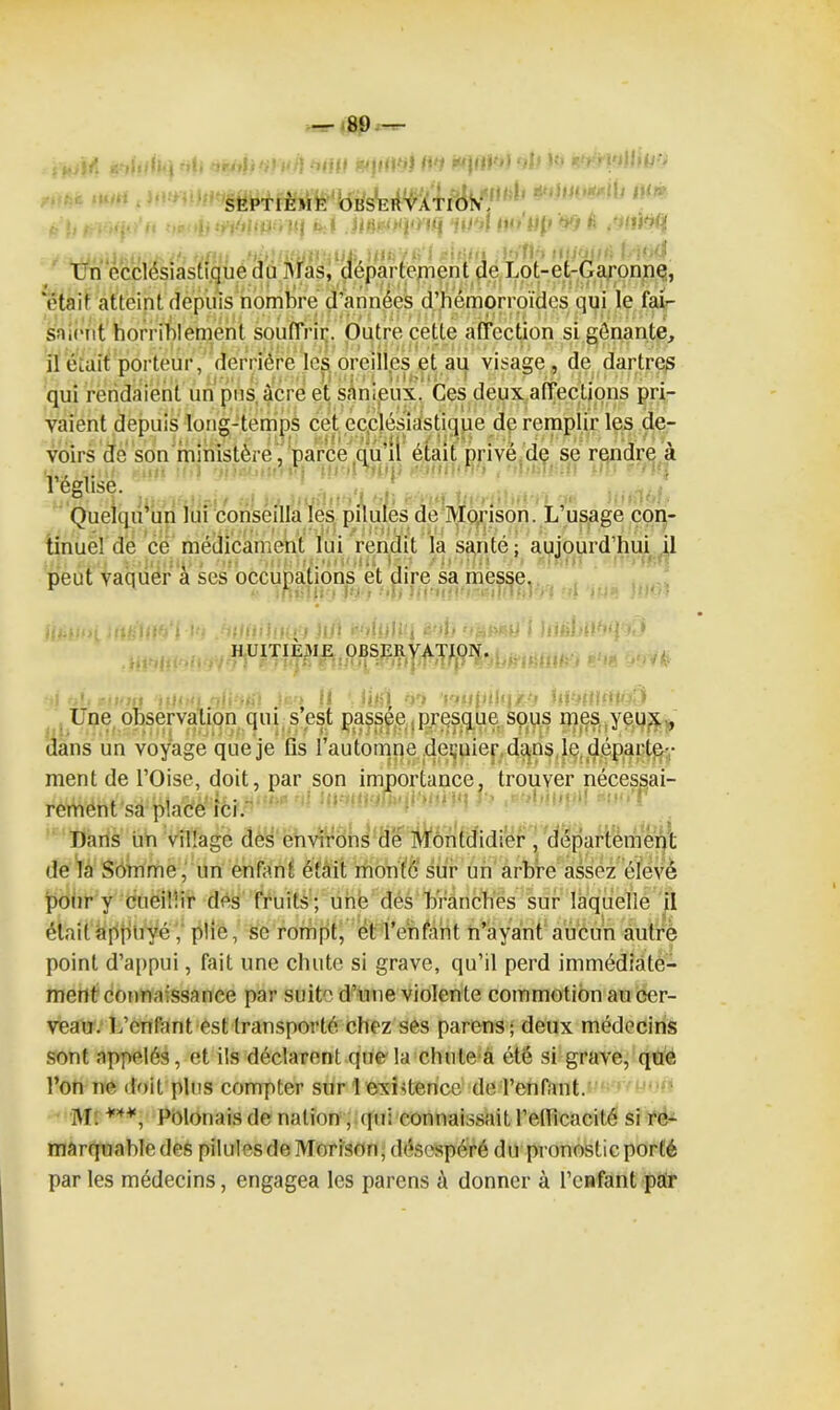 — 89,— «‘illdJ'i -di 'z1 >' i-niff WjlfPjJ W 'fit i*) r^t ' l'iUtiJ'. SEPTIÈME OBSERVATION', . !, f . ,,• ii •■:• i>:( .IIHjrfWpKIIf f»/'*»/ fUt'lifr V/ £ .ofliolj t. Un ecclésiastique du Mas, département de Lot-et-Garonne, 'était atteint depuis nombre d’années d’hémorroïdes qui le fai- saient horriblement souffrir. Outre cette affection si gênante, il était porteur, derrière les oreilles et au visage , de dartres qui rendaient un pus âcre et sanieux. Ces deux affections pri- vaient depuis long-temps cet ecclésiastique de remplir les de- voirs dé son ministère , parce qu’il était privé de se rendre a l’église. Quelqu’un lui conseilla les pilules de Morison. L’usage con- tinuel de cë médicament lui rendit la santé; aujourd’hui il peut vaquer à ses occupations ët dire sa messe. HUITIÈ3IE OBSERVATION. -ni '■ r/Tl r jyfswiuuivmiV'irp mbtrmuhj b «a * n* :« rjji • • > |J jifjl •)rl i'tif j / 'i Ùl Une observation qui s’est passée ;presque sous nies, jeux-, dans un voyage que je fis l’automne deçuier. dans le, départe- ment de l’Oise, doit, par son importance, trouver nécessai- rement sa place ici. Dans un village des environs de Môntdidier , département de la Somme, un enfant était monté sur un arbre assez élevé pour y cueillir des fruits; une dés branchés sur laquelle il était appuyé', plie, se rompt, ët l’enfant n’ayant aucun autre point d’appui, fait une chute si grave, qu’il perd immédiate- ment connaissance par suite d’une violente commotion au cer- veau. L’enfant est transporté chez ses parens; deux médecins sont appelés, et ils déclarent que la chule a été si grave, que l’on ne doit plus compter sur 1 existence de l’enfant. M. ***, Polonais de nation, qui connaissait l’ellicacité si re- marquable des pilules de Morison, désespéré du pronostic porté par les médecins, engagea les parens à donner à l’enfant par