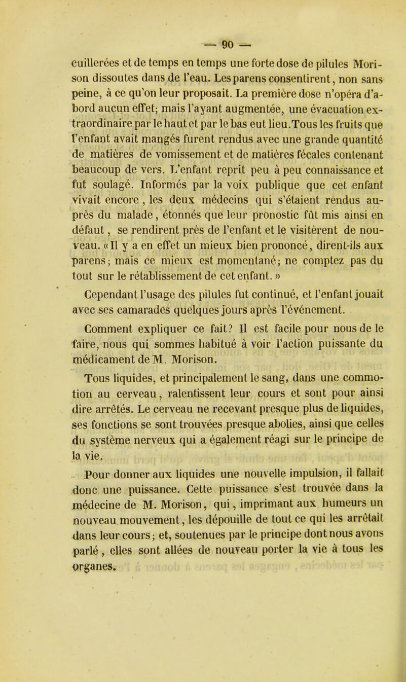 cuillerées et de temps en temps une forte dose de pilules Mori- son dissoutes dans de l’eau. Lesparens consentirent, non sans peine, à ce qu’on leur proposait. La première dose n’opéra d’a- bord aucun effet; mais l’ayant augmentée, une évacuation ex- traordinaire par le haut et par le bas eut lieu.Tous les fruits que l’enfant avait mangés furent rendus avec une grande quantité de matières de vomissement et de matières fécales contenant beaucoup de vers. L’enfant reprit peu à peu connaissance et fut soulagé. Informés par la voix publique que cet enfant vivait encore, les deux médecins qui s’étaient rendus au- près du malade, étonnés que leur pronostic fut mis ainsi en défaut, se rendirent près de l’enfant et le visitèrent de nou- veau. «Il y a en effet un mieux bien prononcé, dirent-ils aux parens; mais ce mieux est momentané; ne comptez pas du tout sur le rétablissement de cet enfant. » Cependant l’usage des pilules fut continué, et l’enfant jouait avec ses camarades quelques jours après l’événement. Comment expliquer ce fait? Il est facile pour nous de le faire, nous qui sommes habitué à voir l’action puissante du médicament de M. Morison. Tous liquides, et principalement le sang, dans une commo- tion au cerveau, ralentissent leur cours et sont pour ainsi dire arrêtés. Le cerveau ne recevant presque plus de liquides, ses fonctions se sont trouvées presque abolies, ainsi que celles du système nerveux qui a également réagi sur le principe de la vie. Pour donner aux liquides une nouvelle impulsion, il fallait donc une puissance. Cette puissance s’est trouvée dans la médecine de M. Morison, qui, imprimant aux humeurs un nouveau mouvement, les dépouille de tout ce qui les arrêtait dans leur cours ; et, soutenues par le principe dont nous avons parlé, elles sont allées de nouveau porter la vie à tous les organes.
