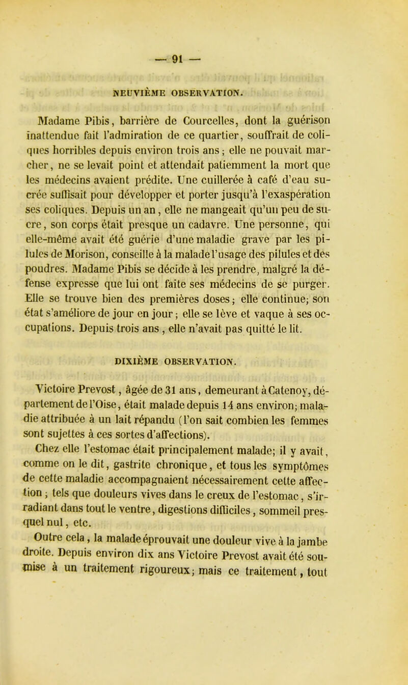 NEUVIÈME OBSERVATION. Madame Pibis, barrière de Courcelles, dont la guérison inattendue fait l’admiration de ce quartier, souffrait de coli- ques horribles depuis environ trois ans ; elle ne pouvait mar- cher, ne se levait point et attendait patiemment la mort que les médecins avaient prédite. Une cuillerée à café d’eau su- crée suffisait pour développer et porter jusqu’à l’exaspération ses coliques. Depuis un an, elle ne mangeait qu’un peu de su- cre, son corps était presque un cadavre. Une personne, qui elle-même avait été guérie d’une maladie grave par les pi- lules deMorison, conseille à la malade l’usage des pilules et des poudres. Madame Pibis se décide à les prendre, malgré la dé- fense expresse que lui ont faite ses médecins de se purger. Elle se trouve bien des premières doses ; elle continue; son état s’améliore de jour en jour ; elle se lève et vaque à ses oc- cupations. Depuis trois ans , elle n’avait pas quitté le lit. DIXIÈME OBSERVATION. Victoire Prévost, âgée de 31 ans, demeurant àCatenoy, dé- partement de l’Oise, était malade depuis 14 ans environ; mala- die attribuée à un lait répandu (l’on sait combien les femmes sont sujettes à ces sortes d’affections). Chez elle l’estomac était principalement malade; il y avait, comme on le dit, gastrite chronique, et tous les symptômes de cette maladie accompagnaient nécessairement cette affec- tion ; tels que douleurs vives dans le creux de l’estomac, s’ir- radiant dans tout le ventre, digestions difficiles, sommeil pres- quelnul, etc. Outre cela, la malade éprouvait une douleur vive à la jambe droite. Depuis environ dix ans Victoire Prévost avait été sou- mise à un traitement rigoureux; mais ce traitement, tout