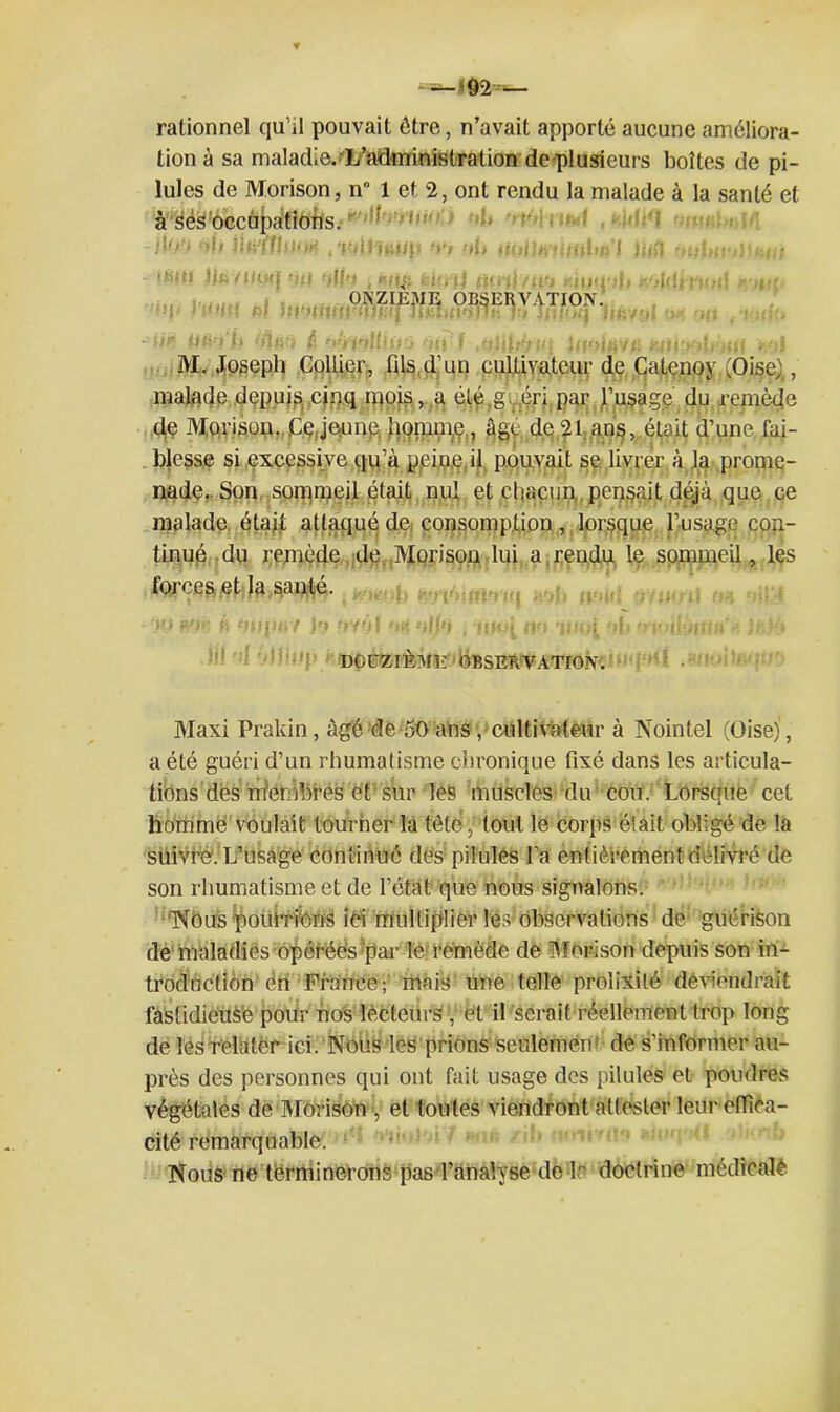 rationnel qu’il pouvait être, n’avait apporté aucune améliora- tion à sa maladie. L’administration de plusieurs boîtes de pi- lules de Morison, n° 1 et 2, ont rendu la malade à la santé et à ses occupations. ’ ’ MPI !Vr> >b jj»r(Tlno« 4 Tilluu/p n\, iKjllamob;.1 1 }j<fl r>ut ■ “I IC: f l ) ( i< J  ; ^ i , . ! j ■ : j . , ONZIEME OBSERVATION'. U? ilfl'JÏ. (ftliti fi ■j'/t'lUlllQ tiii i MlilJtUi àtii'uJ M. Joseph Collier, fils d’un cultivateur de Catenoy (Oise}, malade depuis cinq moisa élé,g ,éri par J’usage du remède de Morison. Cqjeune homme,, âge de 21 ans, était d’une fai- blesse si excessive qu’à yei.neJl pouvait se livrer à la prome- nade. Son sommeil était nul et chacun pensait déjà que ce malade était attaqué de consomption, lorsque l’usage con- tinué du remède de Morison lui a rendu le sommeil, les forces et la santé. w #jn à tyiqifiv Jo ov' DOUZIÈME' OBSERVATION. Maxi Prakin, âgé de 50 ans ,• cultivateur à Nointel (Oise), a été guéri d’un rhumatisme chronique fixé dans les articula- tions des mWibres et sur les muscles du cou. Lorsque cet homme voulait tourner la tête,' tout le corps était obligé de la suivre;L’usage continué des pilules l a entièrement délivré de son rhumatisme et de l’état que nous signalons. Nous pourrions ici multiplier lés observations de guérison de maladies opérées par le remède de Morison depuis son in- troduction én France; mais une telle prolixité deviendrait fastidieuse pour nos lecteurs , et il serait réellement trop long de les relater ici. Nous les prions seulemén de s’informer au- près des personnes qui ont fait usage des pilules et poudres végétales de Morison et toutes viendront attester leur effica- cité remarquable. Nous ne terminerons pas l’analyse de F doctrine médicale