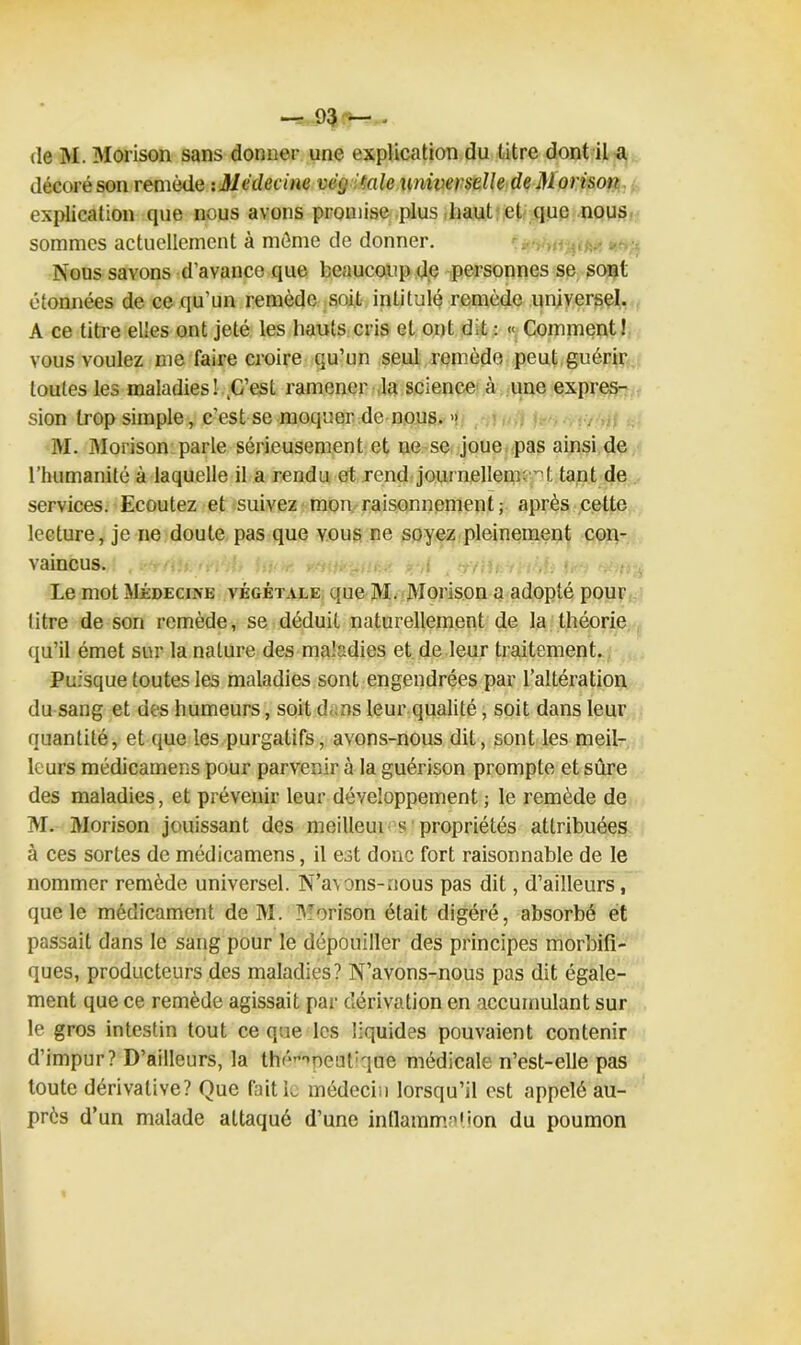(le INI. Morison sans donner une explication du titre dont il a décoré son remède uMédecine vëg talc universelle de Morison explication que nous avons promise plus haut et que nous sommes actuellement à môme de donner. Nous savons d’avance que beaucoup d,e personnes se sont étonnées de ce qu’un remède soit intitulé remède universel. A ce titre elles ont jeté les hauts cris et ont dit : « Comment! vous voulez me faire croire qu’un seul remède peut guérir toutes les maladies l^C’est ramener la science à une expres- sion trop simple, c’est se moquer de nous. » M. Morison parle sérieusement et ne se joue pas ainsi de l’humanité à laquelle il a rendu et rend journellement tant de services. Ecoutez et suivez mon raisonnement; après cette lecture, je ne doute pas que vous ne soyez pleinement con- vaincus. Le mot Médecine végétale que M. Morison a adopté pour titre de son remède, se déduit naturellement de la théorie qu’il émet sur la nature des maladies et de leur traitement. Puisque toutes les maladies sont engendrées par l’altération du sang et des humeurs, soit dans leur qualité, soit dans leur quantité, et que les purgatifs, avons-nous dit, sont les meil- leurs médicamens pour parvenir à la guérison prompte et sûre des maladies, et prévenir leur développement ; le remède de M. Morison jouissant des meiUeui s propriétés attribuées à ces sortes de médicamens, il est donc fort raisonnable de le nommer remède universel. N’avons-nous pas dit, d’ailleurs, que le médicament de M. MPrison était digéré, absorbé et passait dans le sang pour le dépouiller des principes morbifi- ques, producteurs des maladies? N’avons-nous pas dit égale- ment que ce remède agissait par dérivation en accumulant sur le gros intestin tout ce que les liquides pouvaient contenir d’impur? D’ailleurs, la thé^peutiqae médicale n’est-elle pas toute dérivative? Que fait le médecin lorsqu’il est appelé au- près d’un malade attaqué d’une inflammation du poumon