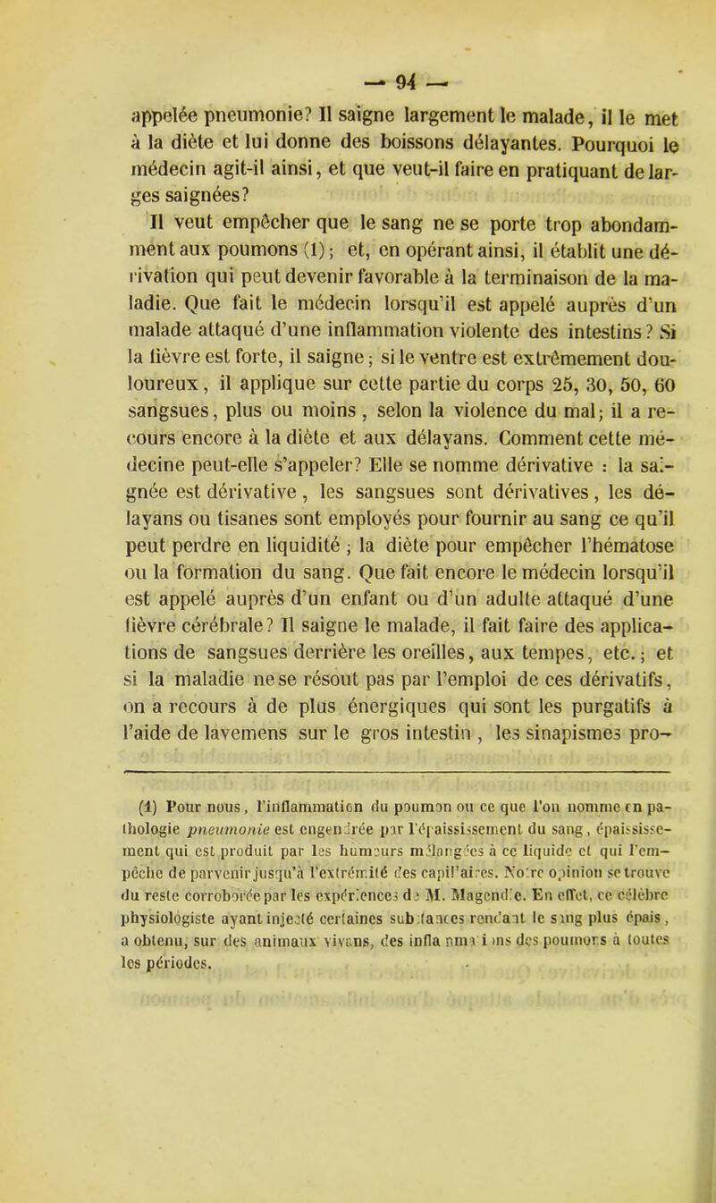 appelée pneumonie? Il saigne largement le malade, il le met à la diète et lui donne des boissons délayantes. Pourquoi le médecin agit-il ainsi, et que veut-il faire en pratiquant de lar- ges saignées? Il veut empêcher que le sang ne se porte trop abondam- ment aux poumons (1) ; et, en opérant ainsi, il établit une dé- rivation qui peut devenir favorable à la terminaison de la ma- ladie. Que fait le médecin lorsqu’il est appelé auprès d’un malade attaqué d’une inflammation violente des intestins? Si la lièvre est forte, il saigne ; si le ventre est extrêmement dou- loureux , il applique sur cette partie du corps 25, 30, 50, 60 sangsues, plus ou moins , selon la violence du mal; il a re- cours encore à la diète et aux délayans. Comment cette mé- decine peut-elle s’appeler? Elle se nomme dérivative : la sai- gnée est dérivative, les sangsues sont dérivatives, les dé- layans ou tisanes sont employés pour fournir au sang ce qu’il peut perdre en liquidité ; la diète pour empêcher l’hématose ou la formation du sang. Que fait encore le médecin lorsqu’il est appelé auprès d’un enfant ou d’un adulte attaqué d’une lièvre cérébrale? Il saigne le malade, il fait faire des applica- tions de sangsues derrière les oreilles, aux tempes, etc. ; et si la maladie ne se résout pas par l’emploi de ces dérivatifs, on a recours à de plus énergiques qui sont les purgatifs à l’aide de lavemens sur le gros intestin , les sinapismes pro- (1) Pour nous, l’inflammation du poumon ou ce que l'on nomme tn pa- thologie pneumonie est engendrée par l'épaississement du sang, épaississe- ment qui est produit par les humeurs mélangées à ce liquide cl qui l'em- pêche de parvenir jusqu’à l’extrémité des capit’aircs. Xo'.rc opinion se trouve du reste corroborée par les expériences de M. Magendie. En effet, ce célèbre physiologiste ayant injecté certaines sub (atues rendant le sing plus épais , a obtenu, sur des animaux vivrais, des infla nm vi >ns des poumors à toutes les périodes.
