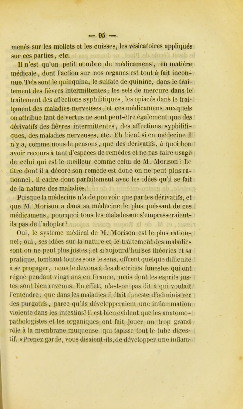 menés sur les mollets et les cuisses, les vésicatoires appliqués sur ces parties, etc. 11 n'est qu’un petit nombre de médicamens, en matière médicale, dont l’action sur nos organes est tout à fait incon- nue.Tels sont le quinquina, le sulfate de quinine, dans le trai- tement des fièvres intermittentes; les sels de mercure dans le traitement des affections syphilitiques; les opiacés dans le trai- tement des maladies nerveuses; et ces médicamens auxquels on attribue tant de vertus ne sont peut-être également que des dérivatifs des fièvres intermittentes, des affections syphiliti- ques, des maladies nerveuses, etc. Eh bien ! si en médecine il n’y a, comme nous le pensons, que des dérivatifs, à quoi bon avoir recours à tant d’espèces de remèdes et ne pas faire usage de celui qui est le meilleur comme celui de M. Morison? Le titre dont il a décoré son remède est donc on ne peut plus ra- tionnel , il cadre donc parfaitement avec les idées qu’il se fait de la nature des maladies. Puisque la médecine n’a de pouvoir que par les dérivatifs, et que M. Morison a dans sa médecine le plus puissant de ces médicamens, pourquoi tous les malades«ne s’empresseraient- ils pas de l’adopter? Oui, le système médical de M. Morison est le plus ration- nel ; oui, ses idées sur la nature et le traitement des maladies sont on ne peut plus justes ; et si aujourd’hui ses théories et sa pratique, tombant toutes sous le sens, offrent quelque dilliculté à se propager, nous le devons à des doctrines funestes qui ont régné pendant vingt ans en France, mais dont les esprits jus- tes sont bien revenus. En effet, n’a-t-011 pas dit à qui voulait l’entendre, que dans les maladies il était funeste d’administrer des purgatifs, parce qu’ils développeraient une inflammation violente dans les intestins? 11 est bien évident que les anatomo- pathologistes et les organiques ont fait jouer un trop grand rôle à la membrane muqueuse qui tapisse tout le tube diges- tif, «Prenez garde, yous disaient-ils, de développer une iullam-