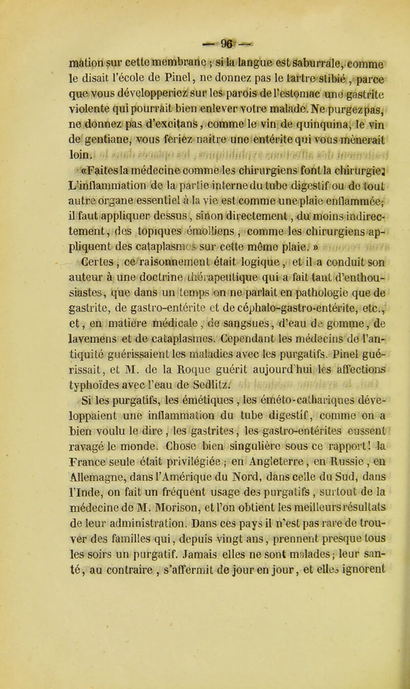 màtionsur cette membrane ; si la langue est saburrale, comme le disait l’école de Pinel, ne donnez pas le tartre slibié, parce que vous développeriez sur les parois de l’estomac une gastrite violente qui pourrait bien enlever votre malade. Ne purgezpas, ne donnez pas d’excitans, comme le vin de quinquina, le vin de gentiane, vous feriez naitre une entérite qui vous mènerait loin. «Faitesla médecine comme les chirurgiens font la chirurgie} L’inflammation de la partie interne du tube digestif ou de tout autre organe essentiel à la vie est comme une plaie enflammée; il faut appliquer dessus, sinon directement, du moins indirec- tement, des topiques émoi liens , comme les chirurgiens ap- pliquent des cataplasmes sur cette môme plaie. » Certes, ce raisonnement était logique, et il a conduit son auteur à une doctrine thérapeutique qui a fait tant d’enthou- siastes , que dans un temps on ne parlait en pathologie que de gastrite, de gastro-entérite et de céphalo-gastro-entérite, etc., et, en matière médicale, de sangsues, d’eau de gomme, de lavemens et de cataplasmes. Cependant les médecins de l’an- tiquité guérissaient les maladies avec les purgatifs. Pinel gué- rissait, et M. de la Roque guérit aujourd’hui les affections typhoïdes avec l’eau de Sedlitz. Si les purgatifs, les émétiques , les éméto-calhariques déve- loppaient une inflammation du tube digestif, comme on a bien voulu le dire , les gastrites, les gastro-entérites eussent ravagé le monde. Chose bien singulière sous ce rapport! la France seule était privilégiée ; en Angleterre, en Russie , en Allemagne, dans l’Amérique du Nord, dans celle du Sud, dans l’Inde, on fait un fréquent usage des purgatifs , surtout de la médecine de M. Morison, et l’on obtient les meilleurs résultats de leur administration. Dans ces pays il n’est pas rare de trou- ver des familles qui, depuis vingt ans, prennent presque tous les soirs un purgatif. Jamais elles ne sont malades; leur san- té, au contraire , s’affermit de jour en jour, et elleo ignorent
