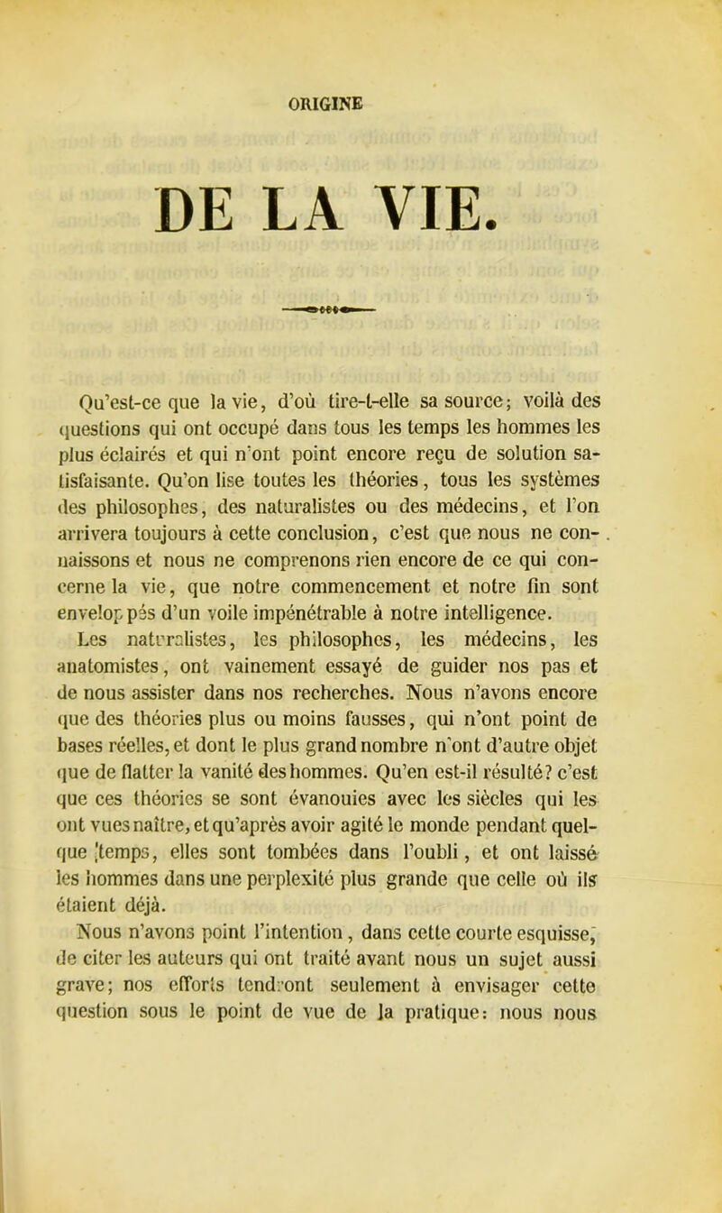 ORIGINE DE LA VIE. Qu’est-ce que la vie, d’où tire-t-elle sa source; voilà des questions qui ont occupé dans tous les temps les hommes les plus éclairés et qui n’ont point encore reçu de solution sa- tisfaisante. Qu’on lise toutes les théories, tous les systèmes des philosophes, des naturalistes ou des médecins, et l’on arrivera toujours à cette conclusion, c’est que nous ne con- naissons et nous ne comprenons rien encore de ce qui con- cerne la vie, que notre commencement et notre fin sont envelop pés d’un voile impénétrable à notre intelligence. Les naturalistes, les philosophes, les médecins, les anatomistes, ont vainement essayé de guider nos pas et de nous assister dans nos recherches. Nous n’avons encore <lue des théories plus ou moins fausses, qui n’ont point de bases réelles, et dont le plus grand nombre n’ont d’autre objet que de flatter la vanité des hommes. Qu’en est-il résulté? c’est que ces théories se sont évanouies avec les siècles qui les ont vues naître, etqu’après avoir agité le monde pendant quel- que'temps, elles sont tombées dans l’oubli, et ont laissé ies hommes dans une perplexité plus grande que celle où ils étaient déjà. Nous n’avons point l’intention , dans cette courte esquisse, de citer les auteurs qui ont traité avant nous un sujet aussi grave; nos efforts tendront seulement à envisager cette question sous le point de vue de ]a pratique: nous nous