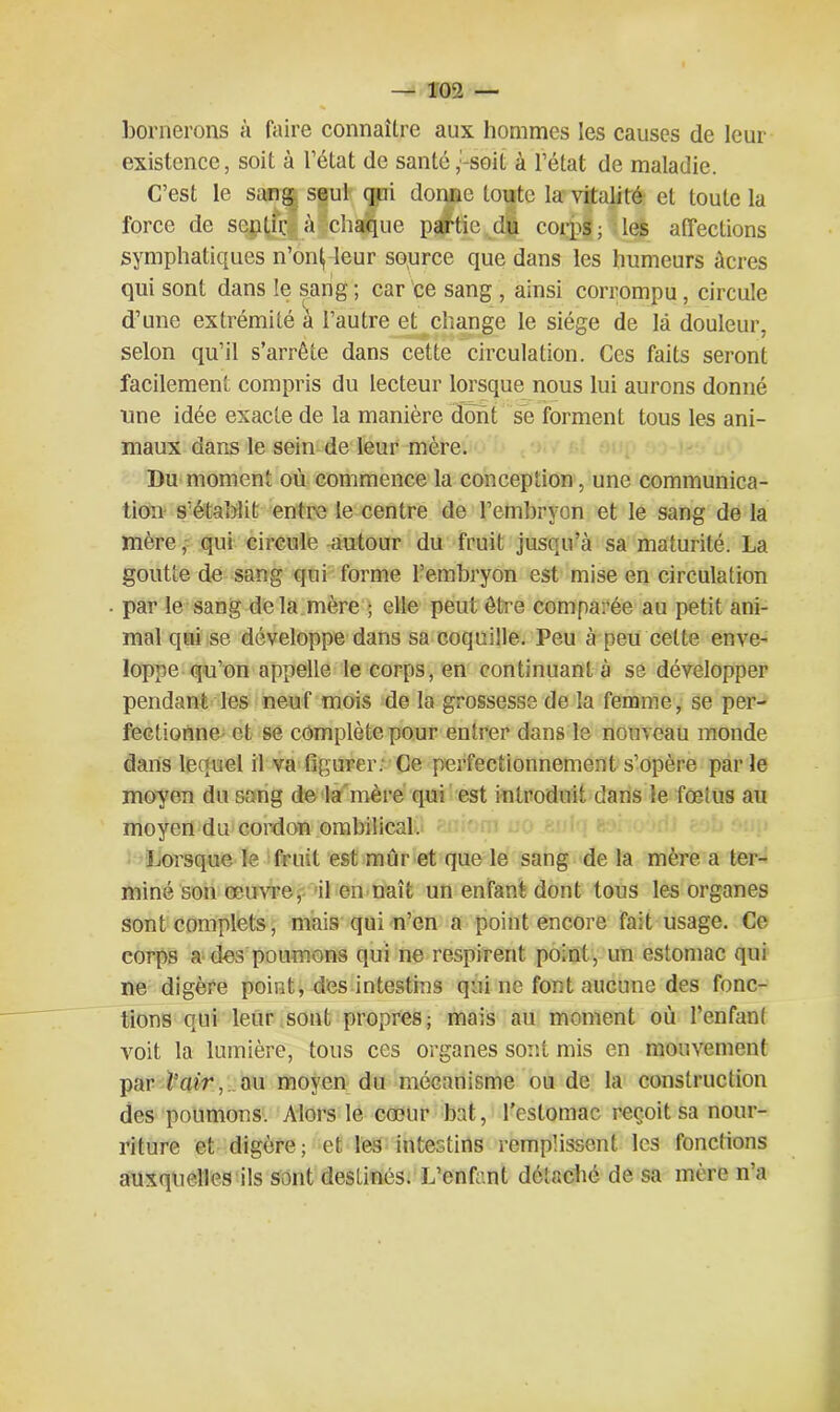 bornerons à faire connaître aux hommes les causes de leur existence, soit à l’état de santé,:-soit à l’état de maladie. C’est le sang seul qui donne toute la vitalité et toute la force de sentie à chaque partie du corps ; les affections symphatiques n’on^ leur source que dans les humeurs âcres qui sont dans le sang ; car ce sang , ainsi corrompu, circule d’une extrémité à l’autre et change le siège de là douleur, selon qu’il s’arrête dans cette circulation. Ces faits seront facilement compris du lecteur lorsque nous lui aurons donné une idée exacte de la manière dont se forment tous les ani- maux dans le sein de leur mère. Du moment où commence la conception, une communica- tion s’établit entre le centre de l’embryon et le sang de la mère, qui circule autour du fruit jusqu’à sa maturité. La goutte de sang qui forme l’embryon est mise en circulation par le sang delà mère ; elle peut être comparée au petit ani- mal qui se développe dans sa coquille. Peu à peu cette enve- loppe qu’on appelle le corps, en continuant à se développer pendant les neuf mois de la grossesse de la femme, se per- fectionne^ et se complète pour entrer dans le nouveau monde dans lequel il va figurer. Ce perfectionnement s’opère parle moyen du sang de la mère qui est introduit dans le fœtus au moyen du cordon ombilical. Lorsque le fruit est mur et que le sang de la mère a ter- miné son œuvre, il en naît un enfant dont tous les organes sont complets, mais qui n’en a point encore fait usage. Ce corps a des poumons qui ne respirent point, un estomac qui ne digère point, des intestins qui ne font aucune des fonc- tions qui leur sont propres; mais au moment où l’enfant voit la lumière, tous ces organes sont mis en mouvement par Vair, au moyen du mécanisme ou de la construction des poumons. Alors le cœur bat, l’estomac reçoit sa nour- riture et digère; et les intestins remplissent les fonctions auxquelles ils sont destinés. L’enfant détaché de sa mère n’a