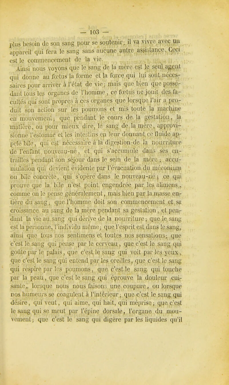 plus besoin de son sang pour se soutenir; il va vivre avec un appareil qui fera le sang sans aucune autre assistance. Ceci est le commencement de la vie. Ainsi nous voyons que le sang de la mère est le seul agent qui donne au fœtus la forme et la force qui lui sont neces- saires pour arriver à l’état de vie; mais que bien que possé- dant tous les organes de l’homme , ce fœtus ne jouit des fa- cultés qui sont propres à ces organes que lorsque l’air a pro- duit son action sur les poumons et mis toute la machine en mouvement; que pendant le cours de la gestation, la matière, ou pour mieux dire, lé sang de la mère, approvi- sionne l'estomac et les intestins en leur donnant, ce Iluide ap- pelé bile, qui est nécessaire à la digestion-de la nourriture de l’enfant r.ouveau-né, et qui s’accumule dans ses . en- trailles pendant son séjour dans le sein de la mère,; accu- mulation qui devient évidente par l’évacuation du méconium ou bile concrète, qui s’opère dans le nouveau-né ; ce qui prouve que la bile n’est point engendrée par les alimens comme on le pense généralement, mais bien par la masse en- tière du sang; que l’homme doit son commencement et sa croissance au sang de la mère pendant sa gestation, et pen- dant la vie au sang qui dérive de la nourriture; que le sang- est la personne, l'individu meme; que l’esprit est dans le.sang, ainsi que tous nos sentimens et toutes nos sensations; que c’est le sang qui pense par le cerveau , que c’est le sang qui goûte par le palais, que c’est le sang qui voit par les yeux, que c’est le sang qui entend par les oreilles, que c’est le sang qui respire par les poumons, que c’est le sang qui touche par la peau, que c’est le sang qui éprouve la douleur cui- sante, lorsque nous nous faisons une coupure, ou lorsque nos humeurs se coagulent à l’intérieur; que c’est le sang qui désire, qui veut, qui aime, qui hait, qui méprise; que c’est le sang qui se meut par l’épine dorsale, l’organe du mou- vement; que c’est le sang qui digère par les liquides qu’il