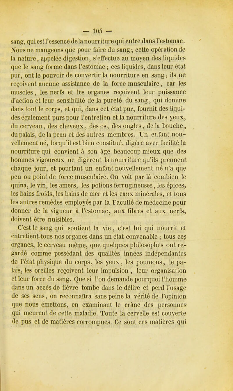 sang, qui est l’essence delà nourriture qui entre dans l’estomac. Nous ne mangeons que pour faire du sang-, cette opération de la nature, appelée digestion, s’effectue au moyen des liquides que le sang forme dans l’estomac ; ces liquides, dans leur état pur, ont le pouvoir de convertir la nourriture en sang ; ils ne reçoivent aucune assistance de la force musculaire, car les muscles, les nerfs et les organes reçoivent leur puissance d’action et leur sensibilité de la pureté du sang, qui domine dans tout le corps, et qui, dans cet état pur, fournit des liqui- des également purs pour l’entretien et la nourriture des yeux, du cerveau, des cheveux, des os, des ongles, de la bouche, du palais, de la peau et des autres membres. Un enfant nou- vellement né, lorqu’il est bien constitué, digère avec facilité la nourriture qui convient à son âge beaucoup mieux que des hommes vigoureux ne digèrent la nourriture qu’ils prennent chaque jour, et pourtant un enfant nouvellement né n’a que peu ou point de force musculaire. On voit par là combien le quina, le vin, les amers, les potions ferrugineuses, les épices, les bains froids, les bains de mer et les eaux minérales, et tous les autres remèdes employés par la Faculté de médecine pour donner de la vigueur à l’estomac, aux fibres et aux nerfs, doivent être nuisibles. C’est le sang qui soutient la vie, c’est lui qui nourrit et entretient tous nos organes dans un état convenable ; tous ceg organes, le cerveau même, que quelques philosophes ont re- gardé comme possédant des qualités innées indépendantes de l’état physique du corps, les yeux, les poumons, le pa- lais, les oreilles reçoivent leur impulsion , leur organisation et leur force du sang. Que si l’on demande pourquoi l’homme dans un accès de fièvre tombe dans le délire et perd l’usage de ses sens, on reconnaîtra sans peine la vérité de l’opinion que nous émettons, en examinant le crâne des personnes- qui meurent de cette maladie. Toute la cervelle est couverte de pus et de matières corrompues. Ce sont ces matières qui