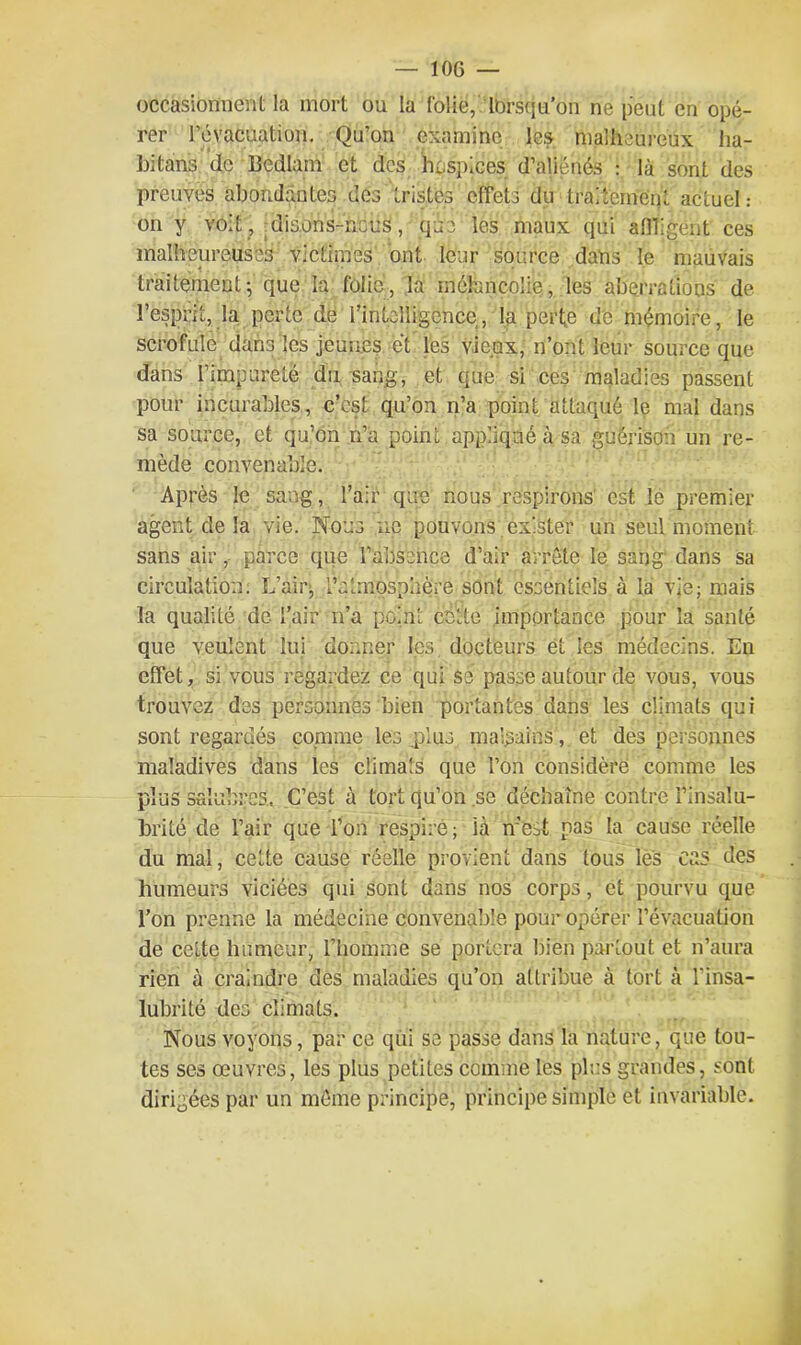 occasionnent la mort ou la folie, lorsqu’on ne peut en opé- rer l'évacuation. Qu’on examine les malheureux ha- bitais de Bcdlam et des hospices d’aliénés : là sont des preuves abondantes des tristes effets du traitement actuel: on y voit , disons-ncus, que les maux qui affligent ces malheureuses victimes ont leur source dans le mauvais traitement; que la folie, la mélancolie, les aberrations de l’esprit, la perte de l’inlelligence, la perte de mémoire, le scrofule dans les jeunes et les vieux, n’ont leur source que dans l’impureté du sang, et que si ces maladies passent pour incurables, c’est qu’on n’a point attaqué le mal dans sa source, et qu’on n’a point appliqué à sa guérison un re- mède convenable. Après le sang, l’air que nous respirons est le premier agent de la vie. Nous ne pouvons exister un seul moment sans air, parce que l’absence d’air arrête le sang dans sa circulation. L’air, l'atmosphère sont essentiels à la vie; mais la qualité de l’air n’a point cette importance pour la santé que veulent lui donner les docteurs et les médecins. En effet, si vous regardez ce qui se passe autour de vous, vous trouvez des personnes bien portantes dans les climats qui sont regardés comme les .plus malsains, et des personnes maladives dans les climats que l’on considère comme les plus salubres, C’est à tort qu’on se déchaîne contre l’insalu- brité de l’air que l’on respiré ; là n’est pas la cause réelle du mal, cette cause réelle provient dans tous les cas des humeurs viciées qui sont dans nos corps, et pourvu que l’on prenne la médecine convenable pour opérer l'évacuation de celte humeur, l’homme se portera bien partout et n’aura rien à craindre des maladies qu’on attribue à tort à l’insa- lubrité des climats. Nous voyons, par ce qui se passe dans la nature, que tou- tes ses œuvres, les plus petites comme les plus grandes, sont dirigées par un môme principe, principe simple et invariable.