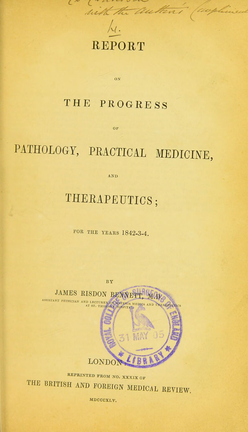 L ^ REPORT THE PROGRESS OF PATHOLOGY, PRACTICAL MEDICINE, AND THERAPEUTICS; FOR THE YEARS 1842-3-4. BY JAMES EISDON MrSfANr I'lIYSICUN AND LEOrDRKn, ’ ' v' v AND>hrai;i^ AT ST. THorfAltg/ITOtPITAlA reprinted prom no. XXXIX OP the BRITISH AND FOREIGN MEDICiiL REVIEW. mdcccxlv.