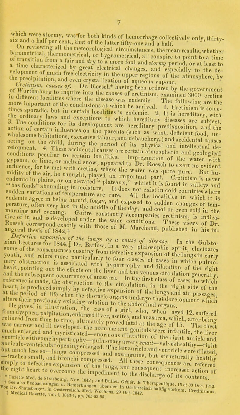 which were stormy, was*for hotli kinds of hemorrhage collectively only thirty- six and a half per cent., that of the latter fifty-one and a half. ^ ^ barometric-iV'tfe'!-.!.?*^ meteorological circumstances, the mean results, whether ofS^ion V . r r time a time chanrteriTo period, or at least to xiomnen ^ by great electrical changes, and especially to the de- the iSniKti^^^^^ electricity in the upper regions of tlie atmosphere, by cue precipitation, and even crystallization ot aqueous vanoiir ' ^ M.p J cicuuneiry in me upper regions of tli thy)recipitation, and even crystallization of aqueous vapour. * ' ^ of I^oesch* having been ordered by the ffovernrnent of \V urtemburg to inquire into the causes of cretinism, examined 3000 cretins different localities where the disense ’ m.,„ . inquire into the causes of cretinism, examined 3000 creHns” n different localities where the disease was endemic. The following nre the more importunt ot the conclusions iit wliicli be 'irriv^fl i p *•’ * ^ ce„E„ • peoull ,?cemin l„'c\n “f '”' -I geological endemic ao-ree in beino-f * \ ' localities in which it is perature, often very hot in the Sfd^d7e'*oAhe dat^'^nn^^ changes of tem- ti.eof it. a„d le d Sped Idee r acemnpaniee cretinism, is indie Koesch correspond exactly with the. ^ar*^ rhese views of Dr. augural thesis of 1842.f ^ »e 0 I. Marchaiid, published in hisiii- nian Lecturesto?T844,fD^^BtHmv^ 0/ In the Giilsto- some of the consequences ensuing from defprr'^ ^ dosophic spirit, elucidates youth, and refers more partSc^^ of thelungsin early nary obstruction is assoSeTwith 1 whichpulmo- heart, pointing out the effects on the liv^pr ' 'i^Pi^^ and dilatation of the right and the subsefnent ocLrrete of Its^rc^^^ '1 hVfi7sri'f reference IS made, the obstruction to the ® to which au,i:i’ ;:^o^ r ■va. narrow and ill devefed, ilm 11' f' .“y®' '''l.c chesl much enlarged and tnyristicated—enoriiioiis dil-ft .H^'* ^ infantile, the liver ventriclewitli some hypertrophy—piilmoirirviri-i.' ^ rigiit auricle and aiinculo-ventricular opening enlarged TlielVft-i/^T^^^T'‘ ' but much less so-Iiings comprS .ind p!« '-entriclc were dilated, -trachea small, and bronchi I'omprmed^ AlUheT’ ‘■'“''•ally healthy simply to defective expansion of tlie I^s an 1 consequences are referred the riglit heart to overcome the im edi.i SV o the'dSr.' •Gazette Med.de Strasbourg Nov lfl48 ‘ V'*', the discharge of ,ts Contents.