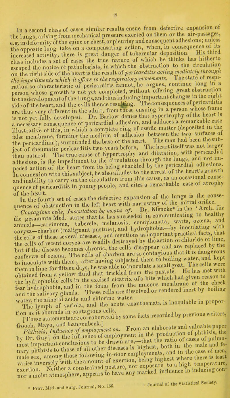 In a second class of cases similar results ensue from defective expansion of theluno-s arising from mcclianical pressure exerted on them or the air-passaps, e.g. in deformity of the spine or chest,orpleurisy and consequent adhesions; unless the opposite lung take on a compensating action, when, in consequence of its increased activity, there is great danger of tubercular deposition. His tinrd class includes a set of cases the true nature ot which he thinks has hitherto escaped the notice of pathologists, in which the obstruction to the circulation on the rio-ht side of the heart is the result of pericarditis acting mediately througli the impediments which it offers to the respiratory movements. The state ot respi- ration so characteristic of pericarditis cannot, he argues, continue long in a person whose growth is not yet completed, without otfering great obstruction to the development of the lungs,and thusinducing important changes in the righ side of the heart, and the evils thence resaking. Theconsequences of pericarditis are thus very different in the adult, from those ensuing in a person whose frame is not yet fully developed. Dr. Barlow denies that hypertrophy ol the heart is a necessary consequence of pericardial adhesion, and adduces illustrative of this, in which a complete ring of ossific matter (deposited in the false membrane, forming the medium of adhesion between the two surfaces of the pericardium), surrounded the base of the heart. I he man had been sub- ject of rheumatic pericarditis two years before, '^he heart itself was than natural. The true cause of hypertrophy and dilatation, with Fn^rd'^ adhesions, is the impediment to the circulation through the lungs, and not im- peded action of the heart from its being shackled by In connexion with this subject, he also alludes to the arrest of the heart s and inability to carry on the circulation from this cause, as quence of pericarditis in young people, and cites a remarkable case of atrophy ‘^^nthe fmirth set of cases the defective expansion of quence of obstruction in the left heart in Contagious cells. Inoculation hy means . . . heqUi,y die gesammte Med.’ states that he has succeeded m aniiTuils—carcinoma, tubercle, melanosis, condy omata, warts, ozeena, and coryza-charbon (malignant pustule), and hydrophobia—^ the cells of these several diseases, and mentions as important practical facts, tl^^^^ Hircells of recent coryza are readily destroyed by the action ofchloride o m but if the disease becomes chronic, the cells disappear and dan°-erous confervse of ozoena. The cells of charbon are so contagious that it is dan»ero s to inoculate with them ; after having subjected them to P them in lime for fifteen days, he was able to inoculate a small goat 1 h® Gooch, Mayo, and Langenbeck.] nn elaborate and valuable paper Phthisis, Jnjluence of employment on. of phthisis, Uie varies inversely with the amount ot ° jre to a liicrli temperature, nor * Prov. Med. and Surg. Journal, No. 15C. Journal of the Statistical Society.