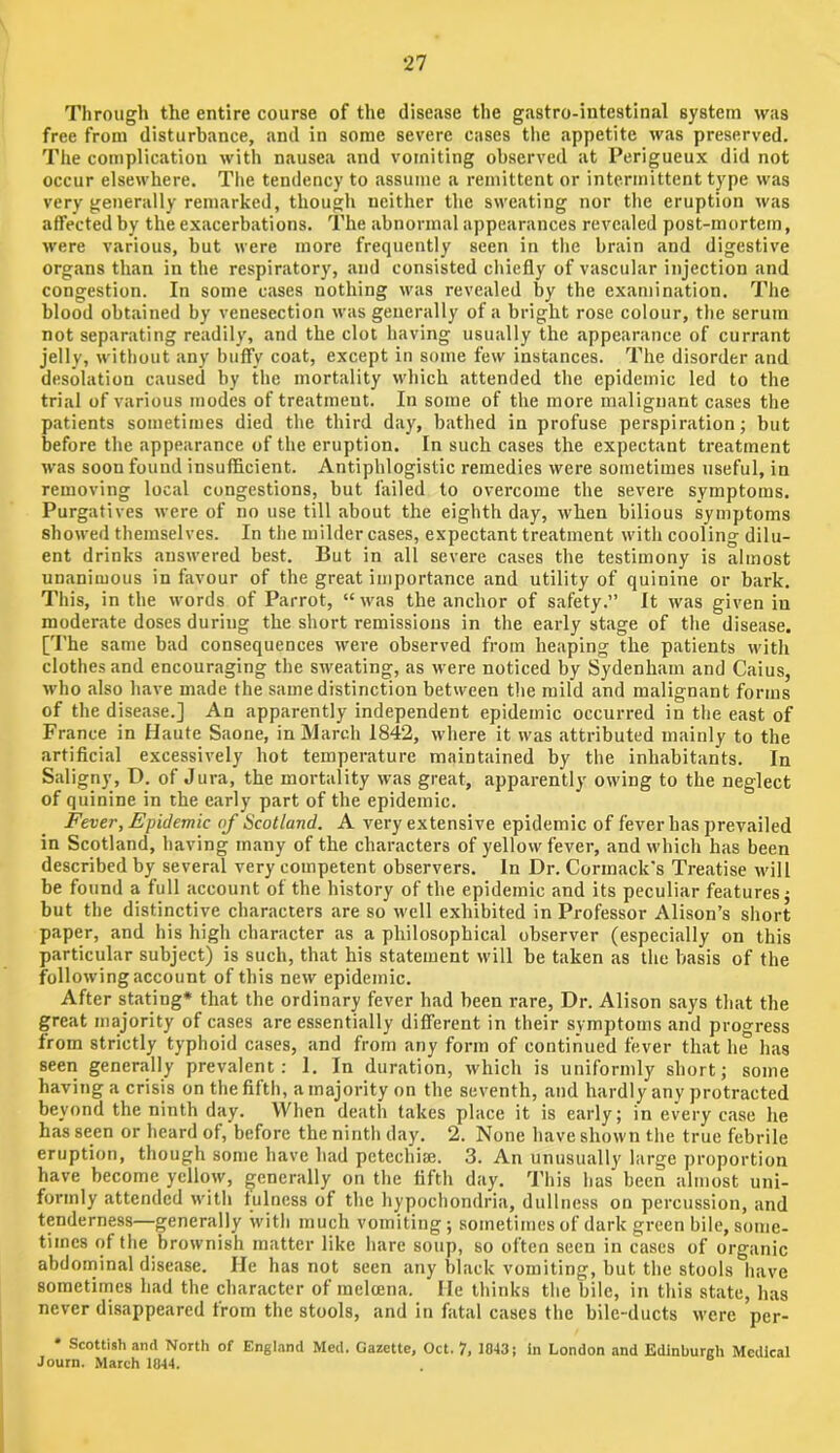 Through the entire course of the disease the gastro-intestinal system was free from disturbance, and in some severe cases the appetite was preserved. The complication with nausea and vomiting observed at Perigueux did not occur elsewhere. Tlie tendency to assume a remittent or intermittent type was very generally remarked, though neither the sweating nor the eruption was affected by the exacerbations. The abnormal appearances revealed post-mortem, were various, but were more frequently seen in the brain and digestive organs than in the respiratory, and consisted chiefly of vascular injection and congestion. In some cases nothing was revealed by the examination. Tlie blood obtained by venesection was generally of a bright rose colour, the serum not separating readily, and the clot having usually the appearance of currant jelly, without any buffy coat, except in some few instances. The disorder and desolation caused by the mortality which attended the epidemic led to the trial of various modes of treatment. In some of the more malignant cases the patients sometimes died the third day, bathed in profuse perspiration; but before the appearance of the eruption. In such cases the expectant treatment was soon found insufficient. Antiphlogistic remedies were sometimes useful, in removing local congestions, but failed to overcome the severe symptoms. Purgatives were of no use till about the eighth day, w'hen bilious symptoms showed themselves. In the milder cases, expectant treatment with cooling dilu- ent drinks answered best. But in all severe cases the testimony is almost unanimous in favour of the great importance and utility of quinine or bark. This, in the words of Parrot, “ w'as the anchor of safety.” It was given in moderate doses during the short remissions in the early stage of the disease. ['I’he same bad consequences were observed from heaping the patients with clothes and encouraging the sweating, as were noticed by Sydenham and Caius, M'ho also have made the same distinction between the mild and malignant forms of the disease.] An apparently independent epidemic occurred in the east of France in Haute Saone, in March 1842, where it was attributed mainly to the artificial excessively hot temperature maintained by the inhabitants. In Saligny, D. of Jura, the mortality was great, apparently owing to the neglect of quinine in the early part of the epidemic. Fever, Epidemic of Scotland. A very extensive epidemic of fever has prevailed in Scotland, having many of the characters of yellow fever, and which has been described by several very competent observers. In Dr. Curmack's Treatise will be found a full account of the history of the epidemic and its peculiar features; but the distinctive characters are so well exhibited in Professor Alison’s short paper, and his high character as a philosophical observer (especially on this particular subject) is such, that his statement will be taken as the basis of the following account of this new epidemic. After stating* that the ordinary fever had been rare. Dr. Alison says that the great majority of cases are essentially different in their symptoms and proo'ress from strictly typhoid cases, and from any form of continued fever that h^ has seen generally prevalent: 1. In duration, which is uniformly short; some having a crisis on the fifth, a majority on the seventh, and hardly any protracted beyond the ninth day. When death takes place it is early; in every case he has seen or heard of, before the ninth day. 2. None have shown the true febrile eruption, though some have had pctechise. 3. An unusually large proportion have become yellow, generally on the fifth day. This has been almost uni- formly attended with fulness of the hypochondria, dullness on percussion, and tenderness—generally with much vomiting; sometimes of dark green bile, some- times of the brownish matter like hare soup, so often seen in cases of organic abdominal disease. He has not seen any black vomiting, but the stools have sometimes had the character of meloena. He thinks the bile, in this state, has never disappeared from the stools, and in fatal cases the bile-ducts were per- • Scottish and North of England Med. Gazette, Oct. 7, 1043; in London and Edinburgh Medical Journ. March 1844.