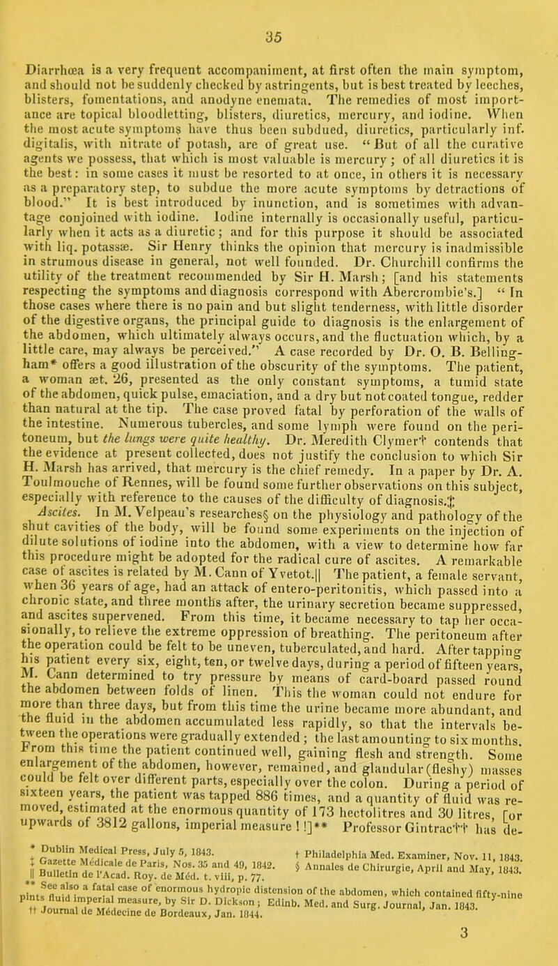 Diarrhoea is a very frequent accompaniment, at first often the main symptom, and should not he suddenly checked by astringents, but is best treated by leeches, blisters, fomentations, and anodyne eneniata. The remedies of most import- ance are topical bloodletting, blisters, diuretics, mercury, and iodine. When the most acute symptoms have thus been subdued, diuretics, particularly inf. digitalis, with nitrate of potash, are of great use. “ lUit of all the curative agents we possess, that which is most valuable is mercury; of all diuretics it is the best: in some cases it must be resorted to at once, in others it is necessary as a preparatory step, to subdue the more acute symptoms by detractions of blood.” It is best introduced by inunction, and is sometimes with advan- tage conjoined with iodine. Iodine internally is occasionally useful, particu- larly when it acts as a diuretic; and for this purpose it should be associated with liq. potassce. Sir Henry thinks the opinion that mercury is inadmissible in strumous disease in general, not well founded. Dr. Churchill confirms the utility of the treatment recommended by Sir H. Marsh; [and his statements respecting the symptoms and diagnosis correspond with Abercrombie’s.] “ In those cases where there is no pain and but slight tenderness, with little disorder of the digestive organs, the principal guide to diagnosis is the enlargement of the abdomen, which ultimately always occurs, and the fluctuation which, by a little care, may always be perceived.” A case recorded by Dr. O. B. Belling- ham* offers a good illustration of the obscurity of the symptoms. The patient, a woman aet. 26, presented as the only constant symptoms, a tumid state of the abdomen, quick pulse, emaciation, and a dry but not coated tongue, redder than natural at the tip. The case proved fatal by perforation of the walls of the intestine. Numerous tubercles, and some lymph were found on the peri- toneum, but the lungs were quite healthi/. Dr. Meredith Clymert contends that the evidence at present collected, does not justify the conclusion to which Sir H. Marsh has arrived, that mercury is the chief remedy. In a paper by Dr. A. Toulmouche ot Rennes, will be found some further observations on this subject, especially with reference to the causes of the difficulty of diagnosis.$ Ascites. In M. Velpeau’s researches§ on the physiology and pathology of the shut cavities of the body, will be found some experiments on the injection of dilute solutions of iodine into the abdomen, with a view to determine how far this procedure might be adopted for the radical cure of ascites. A remarkable case of ascites is related by M. Gann of Yvetot.H I'he patient, a female servant, M’hen 36 years ot age, had an attack of entero-peritonitis, which passed into a chronic state, and three months after, the urinary secretion became suppressed, and ascites supervened. From this time, it became necessary to tap her occa- sionally, to relieve the extreme oppression of breathing. The peritoneum after the operation could be felt to be uneven, tuberculated, and hard. After tappino- his patient every six, eight, ten, or twelve days, during a period of fifteen years, determined to try pressure by means of card-board passed round the abdomen between folds of linen, this the woman could not endure for more than three days, but from this time the urine became more abundant, and the fluid m the abdomen accumulated less rapidly, so that the intervals be- tween the operations were gradually extended ; the last amounting to six months I^rom this time the patient continued well, gaining flesh and strength. Some enlargement of the abdomen, however, remained, and glandular (fleshy) masses could be felt over different parts, especially over the colon. During a period of sixteen years, the patient was tapped 886 times, and a quantity of fluid was re- moved estimated at the enormous quantity of 173 hectolitres and 30 litres for upwards of 3812 gallons, imperial measure 1 !]•* Professor Gintractt has tie- + Philadelphia Med. Examiner, Nov. 11, 1043. § Annaies de Chirurgie, April and May, 1043. * Dublin Medical Press, July r>, 1043. j Gazette Medlcalc de Paris, Nos. 35 and 49, 1042. II Bulletin de I’Acad. Roy. de Mdd. t. vlil, p. 77. nintf hydropic distension of the abdomen, which contained fifty-nine n Journ^rw “‘1 Surg. Journal, Jan. 1043. ^ n Journal de Medecme de Bordeaux, Jan. 1044. 3