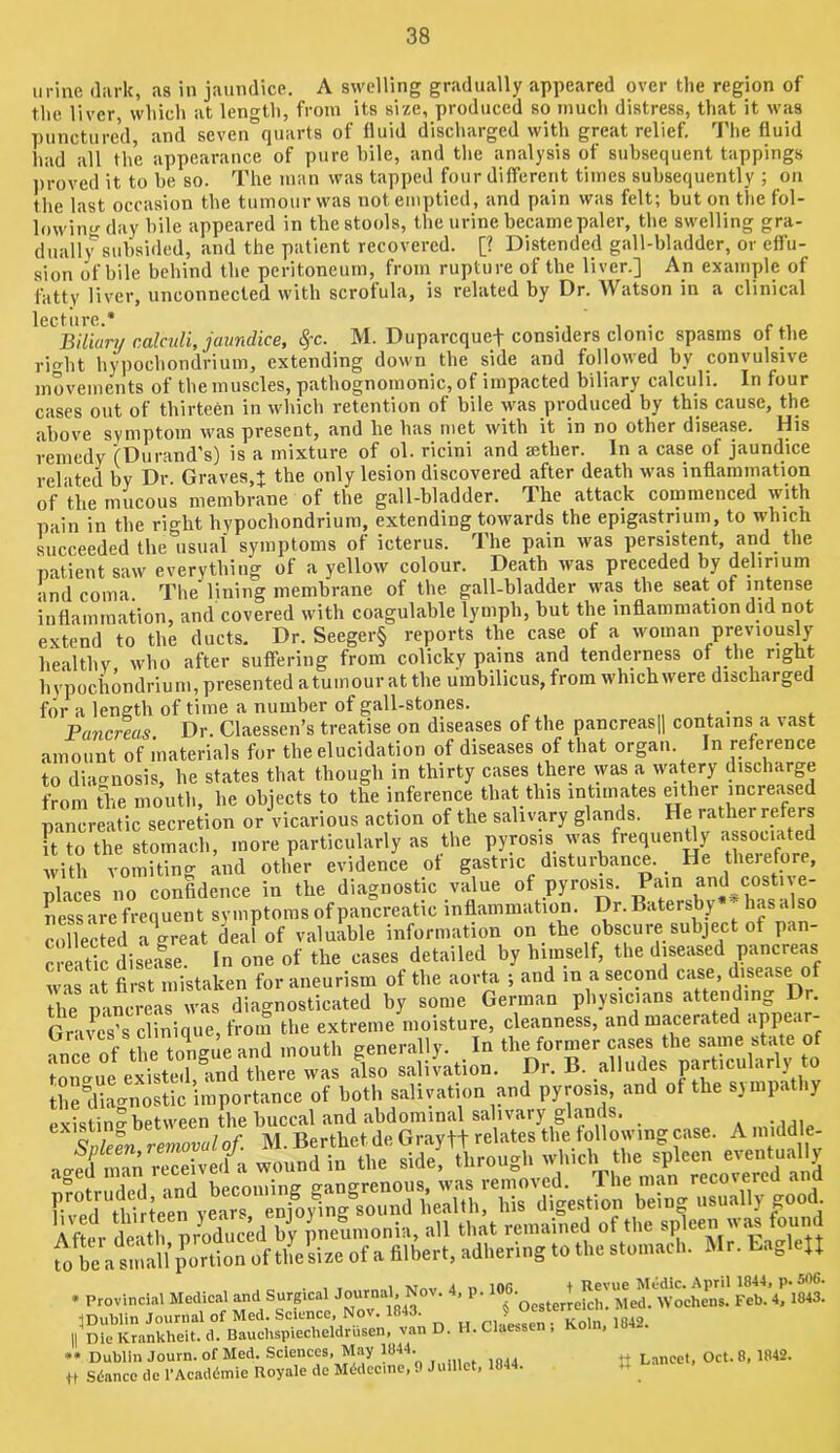 urine dark, as in jaundice, A swelling gradually appeared over the region of the liver which at length, from its size, produced so much distress, that it was punctured, and seven°quarts of fluid discharged with great relief. The fluid had all the appearance of pure hile, and the analysis of subsequent tappings ])roved it to he so. The man was tapped four different times subsequently ; on the last occasion the tumour was not emptied, and pain was felt; but on the fol- lowing'day bile appeared in the stools, the urine became paler, the swelling gra- dually subsided, and the patient recovered. [? Distended gall-bladder, or effu- sion of bile behind the peritoneum, from rupture of the liver.] An example of fatty liver, unconnected with scrofula, is related by Dr. Watson in a clinical lecture * Bilkn/ calculi, jaundice, %c. M. Duparequef considers clonic spasms of the rio-ht hypochondrium, extending down the side and followed by convulsive movements of the muscles, pathognomonic, of impacted biliary calculi. In four cases out of thirteen in which retention of bile was produced by this cause, the above symptom was present, and he has met with it in no other disease. His remedy (Durand’s) is a mixture of ol. ricini and aether. In a case of jaundice related by Dr Graves,+ the only lesion discovered after death was inflammation of the mucous membrane of the gall-bladder. The attack commenced with pain in the right hypochondrium, extending towards the epigastrium, to which succeeded the usual symptoms of icterus. The pain was persistent, and the patient saw everything of a yellow colour. Death was preceded by delirium and coma. The lining membrane of the gall-bladder was the seat of intense inflammation, and covered with coagulable lymph, but the inflammation did not extend to the ducts. Dr. Seeger§ reports the case of a woman previousl^y healthy who after suffering from colicky pains and tenderness of the right hypochondrium, presented atumour at the umbilicus, from which were discharged for a length of time a number of gall-stones. „ . • . Pancreas Dr. Claessen’s treatise on diseases of the pancreasjl contains a vast amount of materials for the elucidation of diseases of that organ. In reference to diagnosis, he states that though in thirty cases there was a wa ery discharge from the mouth, he objects to the inference that this intimates mther increased pancreatic secretion or vicarious action of the salivary glands. He rathei refers Ft to the stomach, more particularly as the pyrosis was Wiently ^sso^ with vomiting and other evidence of gastric disturbance. _ He theiefore, places no confidence in the diagnostic value of pyrosis. Pam and^costn e- ness are frequent symptoms of pancreatic inflammation. Dr. Batersby has also collected a\reat deal of valuable information on the obscure subject of pan- creatic disease. In one of the cases detailed by himself, the diseased pancreas was at first mistaken for aneurism of the aorta ; and in a second case, disease of the pancreas was diagnosticated by some German physicians attending Dr. Graves’s clinique, from the extreme moisture, cleanness, and macerated “PP^r- o thP toUue and mouth generally. In the former cases the same state of CmCCue exi^edClnd alo salivation. Dr. B. alludes particularly to the diat^nostic importance of both salivation and pyrosis, and of the sjmpathy pvisiin? between the buccal and abdominal salivary glands. . Provincial Medical and Surgical -loanial. Nov. 4. p. Veb.’4riW3. •inublin Journal of Med. Science, Nov. 1843. ^ ,„.o II Die Krankheit. d. Baucbspiecbeldrusen, van D. H. Claessen ; •• Dublin Journ. of Med. Sciences, May 1844. Lancet, Oct. 8, 1842. p Sdance de I'Acaddmie Royale de Midccmc, 9 Juillct, 1844. ua