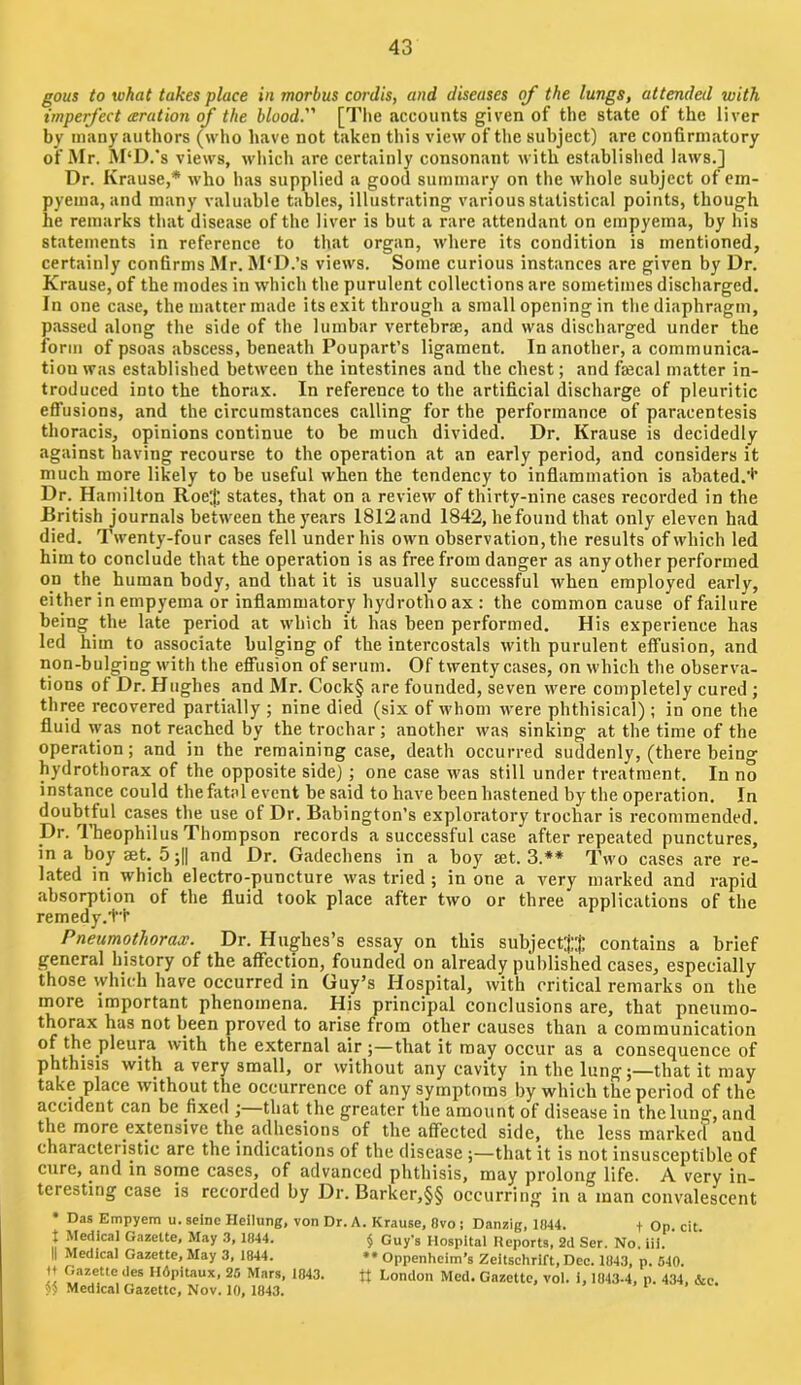 gous to what takes place in morbus cordis, and diseases of the lungs, attended with imperfect ceration of the blood. [Tlie accounts given of the state of the liver by many authors (who have not taken this view of tlie subject) are confirmatory of Mr. M‘D.’s views, ivhich are certainly consonant with established laws.] Dr. Krause,* who has supplied a good summary on the whole subject of em- pyema, and many valuable tables, illustrating various statistical points, though he remarks that disease of the liver is but a rare attendant on empyema, by his statements in reference to that organ, where its condition is mentioned, certainly confirms Mr. M'D.’s views. Some curious instances are given by Dr. Krause, of the modes in ivhich the purulent collections are sometimes discharged. In one case, the matter made its exit through a small opening in the diaphragm, passed along the side of the lumbar vertebrae, and was discharged under the form of psoas abscess, beneath Poopart’s ligament. In another, a communica- tion was established between the intestines and the chest; and faecal matter in- troduced into the thorax. In reference to the artificial discharge of pleuritic effusions, and the circumstances calling for the performance of paracentesis thoracis, opinions continue to be much divided. Dr. Krause is decidedly against having recourse to the operation at an early period, and considers it much more likely to be useful when the tendency to inflammation is abated.■t’ Dr. Hamilton RoeJ states, that on a review of thirty-nine cases recorded in the British journals between the years 1812 and 1842, he found that only eleven had died. Twenty-four cases fell under his own observation, the results of which led him to conclude that the operation is as free from danger as any other performed on the human body, and that it is usually successful when employed early, either in empyema or inflammatory hydrotho ax : the common cause of failure being the late period at which it has been performed. His experience has led him to associate bulging of the intercostals with purulent effusion, and non-bulging \vith the effusion of serum. Of twenty cases, on which the observa- tions of Dr. Hughes and Mr. Cock§ are founded, seven were completely cured ; three recovered partially ; nine died (six of whom were phthisical) ; in one the fluid was not reached by the trochar; another was sinking at the time of the operation; and in the remaining case, death occurred suddenly, (there being hydrothorax of the opposite side); one case was still under treatment. In no instance could the fatal event be said to have been hastened by the operation. In doubtful cases tbe use of Dr. Babington’s exploratory trochar is recommended. Dr. 1 heophilus Thompson records a successful case after repeated punctures, in a boy set. 5 ;|| and Dr. Gadechens in a boy set. 3.** Two cases are re- lated in which electro-puncture was tried ; in one a very marked and rapid absorption of the fluid took place after two or three applications of the remedy.tt Pneumothorax. Dr. Hughes’s essay on this subjectcontains a brief general history of the affection, founded on already published cases, especially those which have occurred in Guy’s Hospital, with critical remarks on the more important phenomena. His principal conclusions are, that pneumo- thorax has not been proved to arise from other causes than a communication of the pleura with the external air;—that it may occur as a consequence of phthisis with a very small, or without any cavity in the lungthat it may take place without the occurrence of any symptoms by which the period of the accident can be fixed ; that the greater the amount of disease in the lung, and the more extensive the adhesions of the affected side, the less marked and characteristic are the indications of the disease ;—that it is not insusceptible of cure, and in sonie cases, of advanced phthisis, may prolong life. A very in- teresting case is recorded by Dr. Barkcr,§§ occurring in a man convalescent • Das Etnpyem u. seine Ilellung, von Dr. A. Krause, Ovo ; Danzig, 1IM4. f Op. cit. t Medicai Gazelle, May .3, 1844. ^ Guy's Hospilai Ueports, 2d Ser. No. iii. II Medical Gazelle, May 3, 1844. •• Oppenheim’s Zeitschrift, Dec. 1843, p. 640. U Gazelle des Hdpitaux, 25 Mars, 1843. « London Med. Gazelle, vol. i, 1843-4, p. 434, &c ^ Medical Gazelle, Nov. 10, 1843.