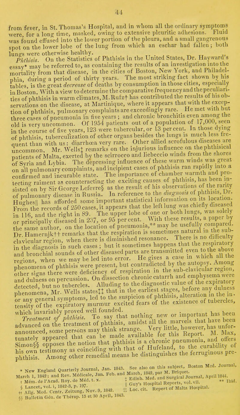 4-1 from fever, in St. Thomas’s Hospital, and in whom all the ordinary symptoms were for a long time, masked, owin<( to extensive pleuritic adhesions. Fluid was found effused into the lower portion of the pleura, and a small gangrenous spot on the lower lohe of the lung from which an eschar had fallen; both lungs were otherwise healthy. . , tt • i c t-, tt Phthisis. On the Statistics of Phthisis m the United States, Dr. Hayward s essay* may he referred to, as containing the results of an investigation intotlie mortality from that disease, in the cities of Boston, New York, and Philadel- phia during a period of thirty years. The moat striking fact shown by his table’s, is the great decrease of deaths by consumption in those cities, especially ill Boston. With a view to determine the comparativefrequency and thepeculiari- ties of phthisis in warm climates, M.Rufzf has contributed the results of his ob- servations on the disease, at Martinique, where it appears that with the excep- tion of phthisis, pulmonary complaints are exceedingly rare. _ lie met with hut three cases of pneumonia in five years ; and chronic bronchitis even among the old is very uncommon. Of 1954 patients out of a population of 17,000, seen in the course of five years, 12.3 were tubercular, or 13 percent. In those dying of phthisis, tuberculization of other organs besides the lungs is much less tre- nuent than with us: diarrhoea very rare. Other allied scrofulous diseases are uncommon, Mr. WellsJ remarks on the injurious influence on the phthisical patients of Malta, exerted by the scirrocco and liebeccio winds from the shores of Syria and Lybia. The depressing influence of these warm winds was great on all pulmonary complaints, and incipient cases of phthisis ran rapidly into a confirmed and incurable state. The importance of chamber warmth and pro- tecting raiment as counteracting the exciting causes of phthisis, has been in- siSed^on by Sir George Lefevre§ as the result of his observations of the rarity of pulmona^ disease in Russia. In reference to the of phthisis. Dr. Hiighesll has aflforded some important statistical inforniation on its location. From the records of 250 cases, it%pears that the left lung was chiefly diseas d in 116 and the right in 89. The upper lobe of one or both lungs, was solely or nScimllv diseased in 237, or 95 percent. With these resul s, a paper by the^saine^author, on the location of pneumonia,** may be usefully compared. Dr Hamernjktt remarks that the respiration is sometimes natural ^ clavicular re<noii, when there is diminished resonance. There is no difficulty in the diagnosis in such cases ; but it sometimes happens that and bronchial sounds of other diseased parts are transmitted ™ retrions when we may be led into error. He gives a case in which all tne ph”enom’ena of phthisis were present, but coiitradfoted by the autopsy. Among other sio-ns there were deficiency of respiration in the sub-clavicular rej,ion, nnd dulness on percussion. On dissection chronic catarrh and emphysema we ad44ed on the treatment of phthisis, amidst all the marvels ha'^ announced, some persons may think strange. ^ ery little, tunately appeared that can be made available foi_ this Repo t. - - . Smon/§ opposes the . New England Quarterly Journal. Jan. 1843. See also on ’ Mareh 1, 1842; and Rev. Mddicale Jan. Feb. April 1844. § Lancet, vol. 1, 1842-3, p. 197.  Ueport of Malta Hospital. U Mlg. Med. Centr. Zeitung, Nov. 9, 1842. U Loc. cii. i Hulletin Giin. de Therap. 15 el 30 April, 1843.